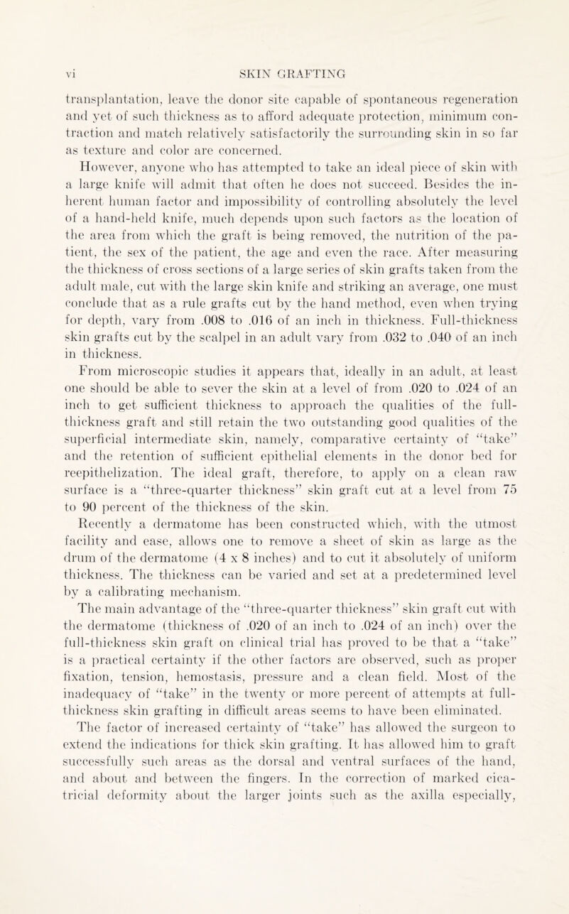 transplantation, leave the donor site capable of spontaneous regeneration and yet of such thickness as to afford adequate protection} minimum con¬ traction and match relatively satisfactorily the surrounding skin in so far as texture and color are concerned. However, anyone who lias attempted to take an ideal piece of skin with a large knife will admit that often he does not succeed. Besides the in¬ herent human factor and impossibility of controlling absolutely the level of a hand-held knife, much depends upon such factors as the location of the area from which the graft is being removed, the nutrition of the pa¬ tient, the sex of the patient, the age and even the race. After measuring the thickness of cross sections of a large series of skin grafts taken from the adult male, cut with the large skin knife and striking an average, one must conclude that as a rule grafts cut by the hand method, even when trying for depth, vary from .008 to .016 of an inch in thickness. Full-thickness skin grafts cut by the scalpel in an adult vary from .032 to .040 of an inch in thickness. From microscopic studies it appears that, ideally in an adult, at least one should be able to sever the skin at a level of from .020 to .024 of an inch to get sufficient thickness to approach the qualities of the full- thickness graft and still retain the two outstanding good qualities of the superficial intermediate skin, namely, comparative certainty of “take” and the retention of sufficient epithelial elements in the donor bed for reepithelization. The ideal graft, therefore, to apply on a clean raw surface is a “three-quarter thickness” skin graft cut at a level from 75 to 90 percent of the thickness of the skin. Recently a dermatome has been constructed which, with the utmost facility and ease, allows one to remove a sheet of skin as large as the drum of the dermatome (4x8 inches) and to cut it absolutely of uniform thickness. The thickness can be varied and set at a predetermined level by a calibrating mechanism. The main advantage of the “three-quarter thickness” skin graft cut with the dermatome (thickness of .020 of an inch to .024 of an inch) over the full-thickness skin graft on clinical trial has proved to be that a “take” is a practical certainty if the other factors are observed, such as proper fixation, tension, hemostasis, pressure and a clean field. Most of the inadequacy of “take” in the twenty or more percent of attempts at full- thickness skin grafting in difficult areas seems to have been eliminated. The factor of increased certainty of “take” has allowed the surgeon to extend the indications for thick skin grafting. It has allowed him to graft successfully such areas as the dorsal and ventral surfaces of the hand, and about and between the fingers. In the correction of marked cica¬ tricial deformity about the larger joints such as the axilla especially,