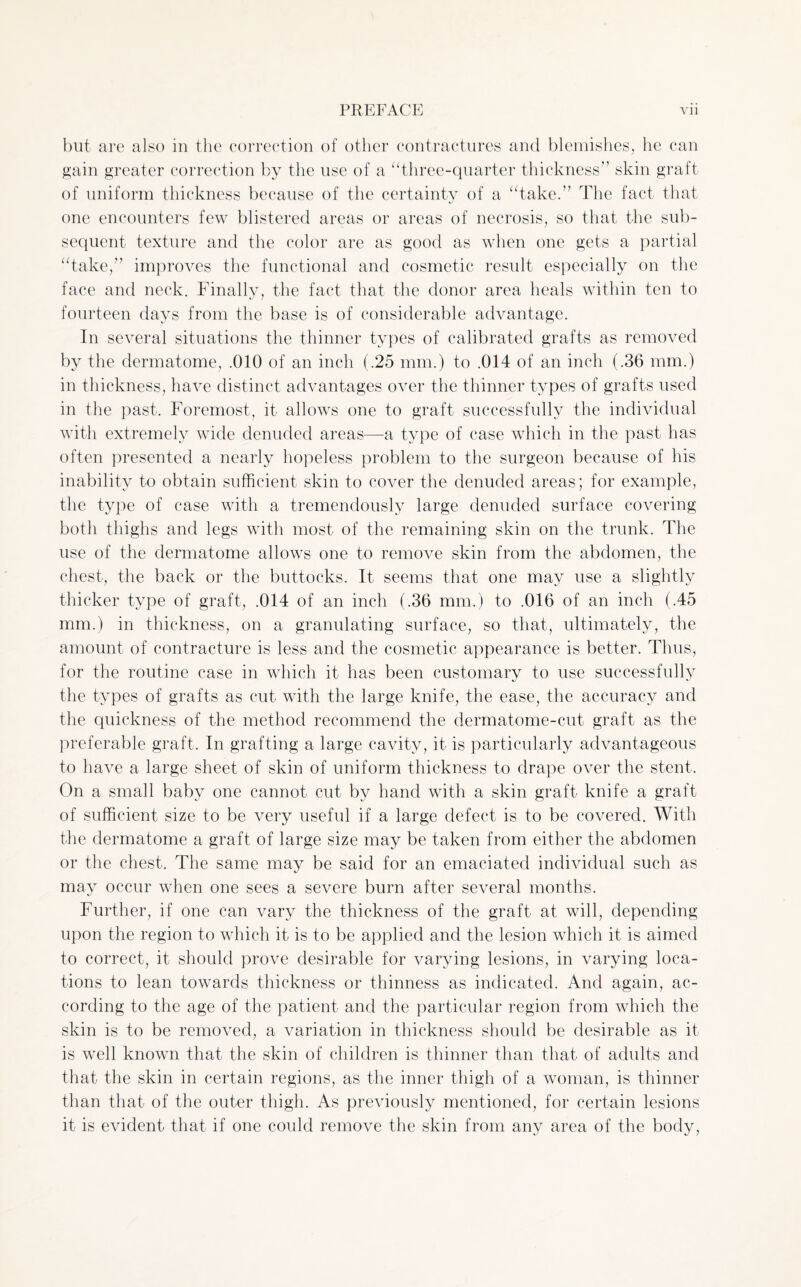 but are also in the correction of other contractures and blemishes, he can gain greater correction by the use of a “three-quarter thickness” skin graft of uniform thickness because of the certainty of a “take.” The fact that one encounters few blistered areas or areas of necrosis, so that the sub¬ sequent texture and the color are as good as when one gets a partial “take,” improves the functional and cosmetic result especially on the face and neck. Finally, the fact that the donor area heals within ten to fourteen days from the base is of considerable advantage. In several situations the thinner types of calibrated grafts as removed by the dermatome, .010 of an inch (.25 mm.) to .014 of an inch (.36 mm.) in thickness, have distinct advantages over the thinner types of grafts used in the past. Foremost, it allows one to graft successfully the individual with extremely wide denuded areas—a type of case which in the past has often presented a nearly hopeless problem to the surgeon because of his inability to obtain sufficient skin to cover the denuded areas; for example, the type of case with a tremendously large denuded surface covering both thighs and legs with most of the remaining skin on the trunk. The use of the dermatome allows one to remove skin from the abdomen, the chest, the back or the buttocks. It seems that one may use a slightly thicker type of graft, .014 of an inch (.36 mm.) to .016 of an inch (.45 mm.) in thickness, on a granulating surface, so that, ultimately, the amount of contracture is less and the cosmetic appearance is better. Thus, for the routine case in which it has been customary to use successfully the types of grafts as cut with the large knife, the ease, the accuracy and the quickness of the method recommend the dermatome-cut graft as the preferable graft. In grafting a large cavity, it is particularly advantageous to have a large sheet of skin of uniform thickness to drape over the stent. On a small baby one cannot cut by hand with a skin graft knife a graft of sufficient size to be very useful if a large defect is to be covered. With the dermatome a graft of large size may be taken from either the abdomen or the chest. The same may be said for an emaciated individual such as may occur when one sees a severe burn after several months. Further, if one can vary the thickness of the graft at will, depending upon the region to which it is to be applied and the lesion which it is aimed to correct, it should prove desirable for varying lesions, in varying loca¬ tions to lean towards thickness or thinness as indicated. And again, ac¬ cording to the age of the patient and the particular region from which the skin is to be removed, a variation in thickness should be desirable as it is well known that the skin of children is thinner than that of adults and that the skin in certain regions, as the inner thigh of a woman, is thinner than that of the outer thigh. As previously mentioned, for certain lesions it is evident that if one could remove the skin from any area of the body,