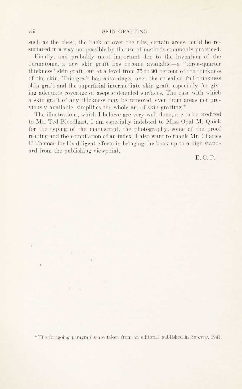such as the chest, the back or over the ribs, certain areas could be re¬ surfaced in a way not possible by the use of methods commonly practiced. Finally, and probably most important due to the invention of the dermatome, a new skin graft has become available—a “three-quarter thickness” skin graft, cut at a level from 75 to 90 percent of the thickness of the skin. This graft has advantages over the so-called full-thickness skin graft and the superficial intermediate skin graft, especially for giv¬ ing adequate coverage of aseptic denuded surfaces. The ease with which a skin graft of any thickness may be removed, even from areas not pre¬ viously available, simplifies the whole art of skin grafting.* The illustrations, which I believe are very well done, are to be credited to Mr. Ted Bloodhart. I am especially indebted to Miss Opal M. Quick for the typing of the manuscript, the photography, some of the proof reading and the compilation of an index. I also want to thank Mr. Charles C Thomas for his diligent efforts in bringing the book up to a high stand¬ ard from the publishing viewpoint. E.C.P. * The foregoing paragraphs are taken from an editorial published in Surgery, 1941.