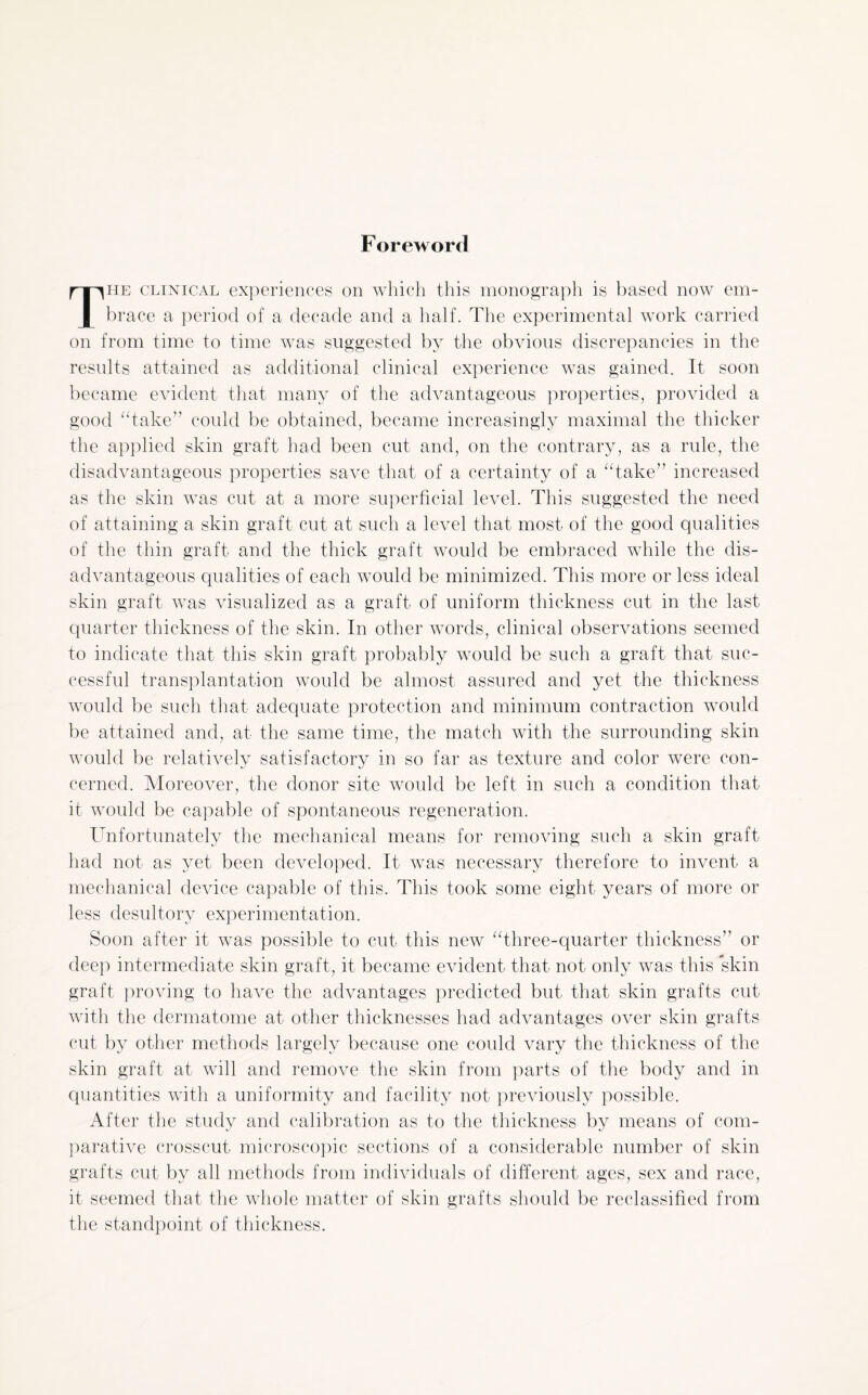 Foreword The clinical experiences on which this monograph is based now em¬ brace a period of a decade and a half. The experimental work carried on from time to time was suggested by the obvious discrepancies in the results attained as additional clinical experience was gained. It soon became evident that many of the advantageous properties, provided a good “take” could be obtained, became increasingly maximal the thicker the applied skin graft had been cut and, on the contrary, as a rule, the disadvantageous properties save that of a certainty of a “take” increased as the skin was cut at a more superficial level. This suggested the need of attaining a skin graft cut at such a level that most of the good qualities of the thin graft and the thick graft would be embraced while the dis¬ advantageous qualities of each would be minimized. This more or less ideal skin graft was visualized as a graft of uniform thickness cut in the last quarter thickness of the skin. In other words, clinical observations seemed to indicate that this skin graft probably would be such a graft that suc¬ cessful transplantation would be almost assured and yet the thickness would be such that adequate protection and minimum contraction would be attained and, at the same time, the match with the surrounding skin would be relatively satisfactory in so far as texture and color were con¬ cerned. Moreover, the donor site would be left in such a condition that it would be capable of spontaneous regeneration. Unfortunately the mechanical means for removing such a skin graft had not as yet been developed. It was necessary therefore to invent a mechanical device capable of this. This took some eight years of more or less desultory experimentation. Soon after it was possible to cut this new “three-quarter thickness” or deep intermediate skin graft, it became evident that not only was this skin graft proving to have the advantages predicted but that skin grafts cut with the dermatome at other thicknesses had advantages over skin grafts cut by other methods largely because one could vary the thickness of the skin graft at will and remove the skin from parts of the body and in quantities with a uniformity and facility not previously possible. After the study and calibration as to the thickness by means of com¬ parative crosscut microscopic sections of a considerable number of skin grafts cut by all methods from individuals of different ages, sex and race, it seemed that the whole matter of skin grafts should be reclassified from the standpoint of thickness.