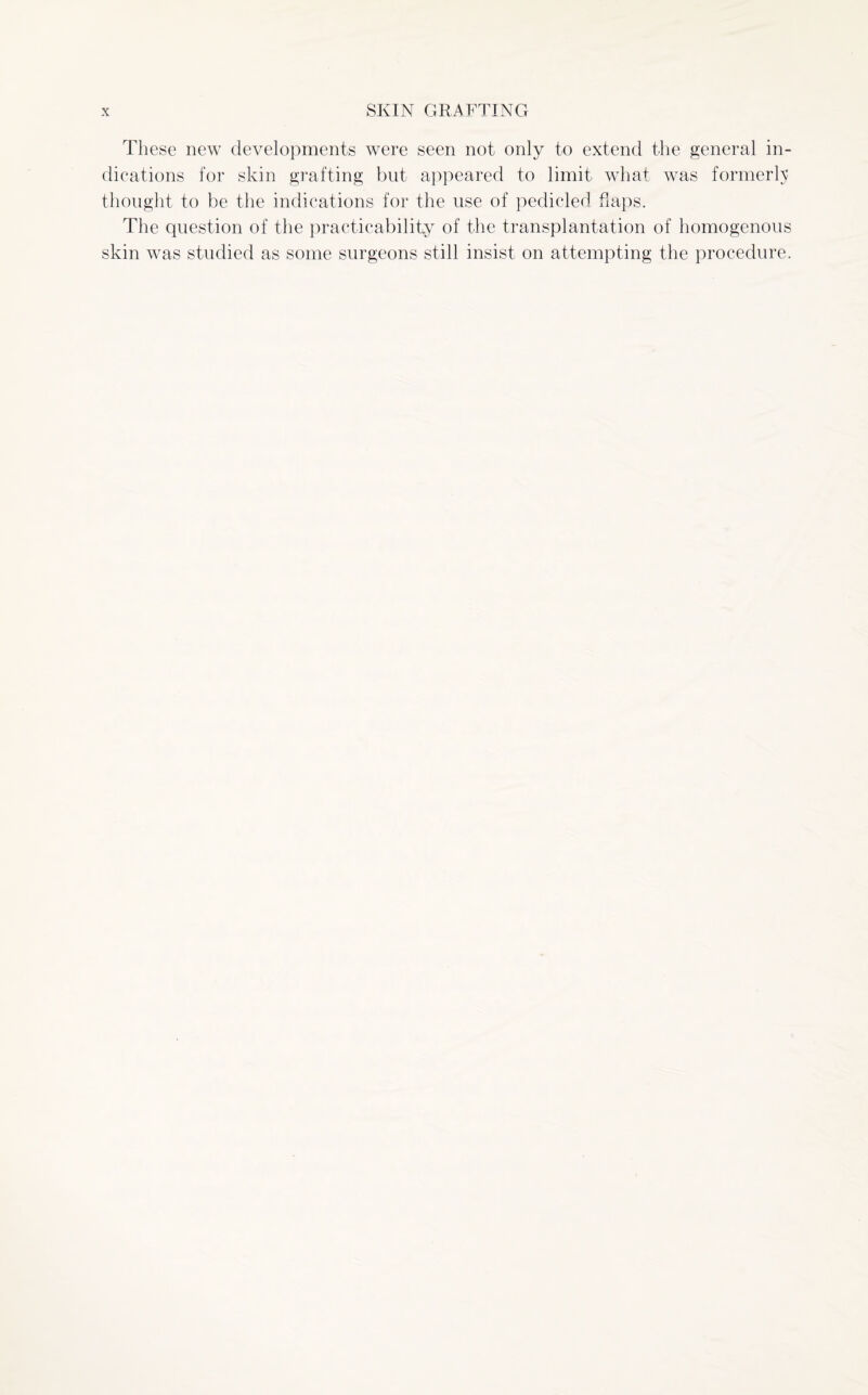 These new developments were seen not only to extend the general in¬ dications for skin grafting but appeared to limit what was formerly thought to be the indications for the use of pedicled flaps. The question of the practicability of the transplantation of homogenous skin was studied as some surgeons still insist on attempting the procedure.