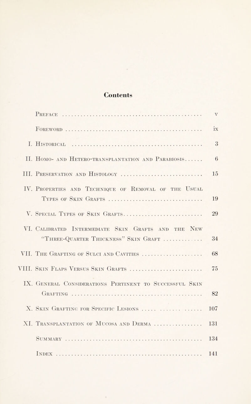 Contents Preface . v Foreword. ix I. Historical . 3 II. Homo- and Hetero-transplantation and Parabiosis. 6 III. Preservation and Histology . 15 IV. Properties and Technique of Removal of the Usual Types of Skin Grafts . 19 V. Special Types of Skin Grafts. 29 VI. Calibrated Intermediate Skin Grafts and the New “Three-Quarter Thickness” Skin Graft. 34 VII. The Grafting of Sulci and Cavities. 68 VIII. Skin Flaps Versus Skin Grafts ... 75 IX. General Considerations Pertinent to Successful Skin Grafting . 82 X. Skin Grafting for Specific Lesions. 107 XI. Transplantation of Mucosa and Derma. 131 Summary . 134 Index 141