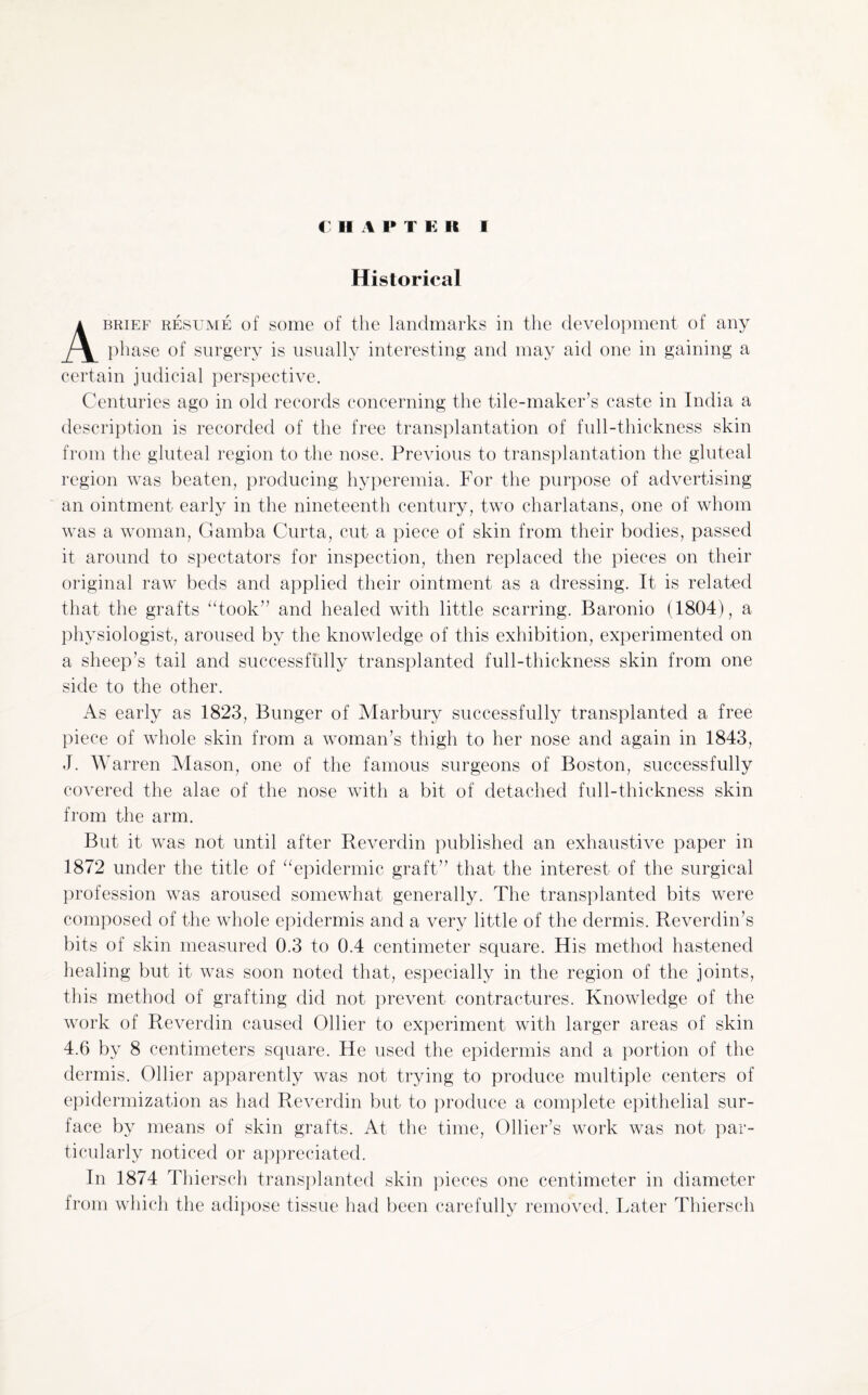 Historical brief resume of some of the landmarks in the development of any phase of surgery is usually interesting and may aid one in gaining a certain judicial perspective. Centuries ago in old records concerning the tile-maker’s caste in India a description is recorded of the free transplantation of full-thickness skin from the gluteal region to the nose. Previous to transplantation the gluteal region was beaten, producing hyperemia. For the purpose of advertising an ointment early in the nineteenth century, two charlatans, one of whom was a woman, Gamba Curta, cut a piece of skin from their bodies, passed it around to spectators for inspection, then replaced the pieces on their original raw beds and applied their ointment as a dressing. It is related that the grafts “took” and healed with little scarring. Baronio (1804), a physiologist, aroused by the knowledge of this exhibition, experimented on a sheep s tail and successfully transplanted full-thickness skin from one side to the other. As early as 1823, Bunger of Marbury successfully transplanted a free piece of whole skin from a woman’s thigh to her nose and again in 1843, J. Warren Mason, one of the famous surgeons of Boston, successfully covered the alae of the nose with a bit of detached full-thickness skin from the arm. But it was not until after Reverdin published an exhaustive paper in 1872 under the title of “epidermic graft” that the interest of the surgical profession was aroused somewhat generally. The transplanted bits were composed of the whole epidermis and a very little of the dermis. Reverdin’s bits of skin measured 0.3 to 0.4 centimeter square. His method hastened healing but it was soon noted that, especially in the region of the joints, this method of grafting did not prevent contractures. Knowledge of the work of Reverdin caused Ollier to experiment with larger areas of skin 4.6 by 8 centimeters square. He used the epidermis and a portion of the dermis. Ollier apparently was not trying to produce multiple centers of epidermization as had Reverdin but to produce a complete epithelial sur¬ face by means of skin grafts. At the time, Ollier’s work was not par¬ ticularly noticed or appreciated. In 1874 Thiersch transplanted skin pieces one centimeter in diameter from which the adipose tissue had been carefully removed. Later Thiersch