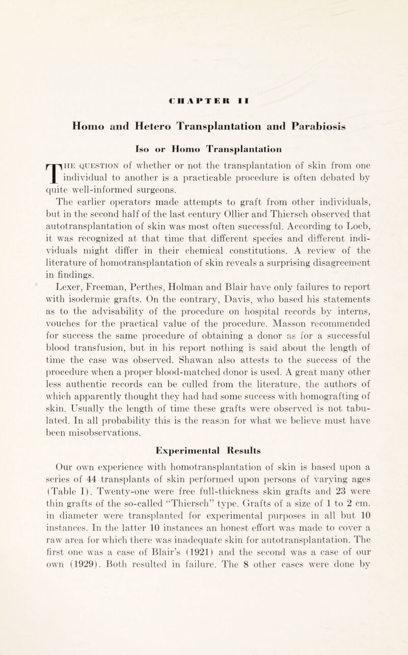 Homo and Hetero Transplantation and Parabiosis Iso or Homo Transplantation The question of whether or not the transplantation of skin from one individual to another is a practicable procedure is often debated by quite well-informed surgeons. The earlier operators made attempts to graft from other individuals, but in the second half of the last century Ollier and Thiersch observed that autotransplantation of skin was most often successful. According to Loeb, it was recognized at that time that different species and different indi¬ viduals might differ in their chemical constitutions. A review of the literature of homotransplantation of skin reveals a surprising disagreement in findings. Lexer, Freeman, Perthes, Holman and Blair have only failures to report with isodermic grafts. On the contrary, Davis, who based his statements as to the advisability of the procedure on hospital records by interns, vouches for the practical value of the procedure. Masson recommended for success the same procedure of obtaining a donor as for a successful blood transfusion, but in his report nothing is said about the length of time the case was observed. Shawan also attests to the success of the procedure when a proper blood-matched donor is used. A great many other less authentic records can be culled from the literature, the authors of which apparently thought they had had some success with homografting of skin. Usually the length of time these grafts were observed is not tabu¬ lated. In all probability this is the reason for what we believe must have been misobservations. Experimental Results Our own experience with homotransplantation of skin is based upon a series of 44 transplants of skin performed upon persons of varying ages (Table I). Twenty-one were free full-thickness skin grafts and 23 were thin grafts of the so-called “Thiersch’7 type. Grafts of a size of 1 to 2 cm. in diameter were transplanted for experimental purposes in all but 10 instances. In the latter 10 instances an honest effort was made to cover a raw area for which there was inadequate skin for autotransplantation. The first one was a case of Blair’s (1921) and the second was a case of our own (1929). Both resulted in failure. The 8 other cases were done by