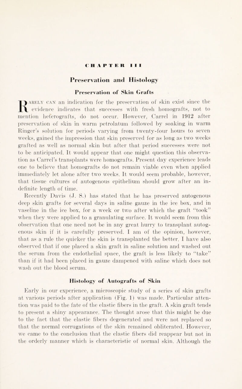 Preservation and Histology Preservation of Skin Grafts Rarely can an indication for the preservation of skin exist since the evidence indicates that successes with fresh homografts, not to mention heterografts, do not occur. However, Carrel in 1912 after preservation of skin in warm petrolatum followed by soaking in warm Ringer’s solution for periods varying from twenty-four hours to seven weeks, gained the impression that skin preserved for as long as two weeks grafted as well as normal skin but after that period successes were not to be anticipated. It would appear that one might question this observa¬ tion as Carrel's transplants were homografts. Present day experience leads one to believe that homografts do not remain viable even when applied immediately let alone after two weeks. It would seem probable, however, that tissue cultures of autogenous epithelium should grow after an in¬ definite length of time. Recently Davis (J. S.) has stated that he has preserved autogenous deep skin grafts for several days in saline gauze in the ice box, and in vaseline in the ice box, for a week or two after which the graft “took” when they were applied to a granulating surface. It would seem from this observation that one need not be in any great hurry to transplant autog¬ enous skin if it is carefully preserved. I am of the opinion, however, that as a rule the quicker the skin is transplanted the better. I have also observed that if one placed a skin graft in saline solution and washed out the serum from the endothelial space, the graft is less likely to “take” than if it had been placed in gauze dampened with saline which does not wash out the blood serum. Histology of Autografts of Skin Early in our experience, a microscopic study of a series of skin grafts at various periods after application (Fig. 1) was made. Particular atten¬ tion was paid to the fate of the elastic fibers in the graft. A skin graft tends to present a shiny appearance. The thought arose that this might be due to the fact that the elastic fibers degenerated and were not replaced so that the normal corrugations of the skin remained obliterated. However, we came to the conclusion that the elastic fibers did reappear but not in the orderly manner which is characteristic of normal skin. Although the