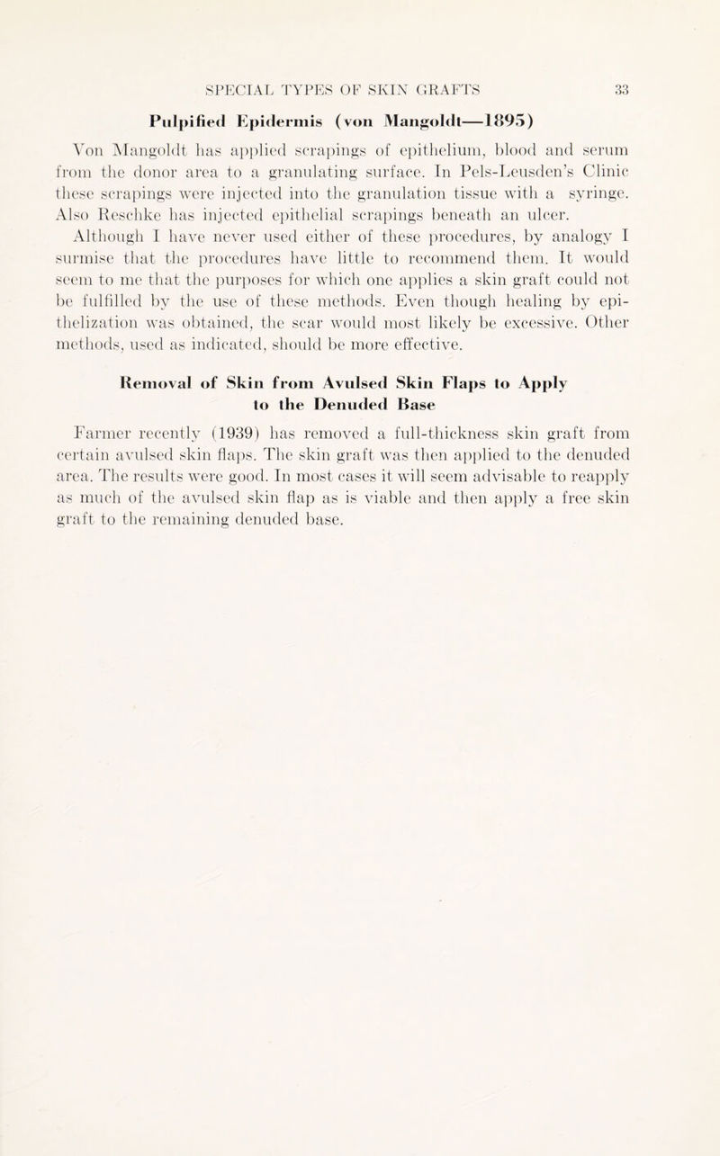 Pulpified Epidermis (von Mangoldt—1895) Von Mangoldt has applied scrapings of epithelium, blood and serum from the donor area to a granulating surface. In Pels-Leusden’s Clinic these scrapings were injected into the granulation tissue with a syringe. Also Reschke has injected epithelial scrapings beneath an ulcer. Although I have never used either of these procedures, by analogy I surmise that the procedures have little to recommend them. It would seem to me that the purposes for which one applies a skin graft could not be fulfilled by the use of these methods. Even though healing by epi- thelization was obtained, the scar would most likely be excessive. Other methods, used as indicated, should be more effective. Removal of Skin from Avulsed Skin Flaps to Apply to the Denuded Base Farmer recently (1939) has removed a full-thickness skin graft from certain avulsed skin flaps. The skin graft was then applied to the denuded area. The results were good. In most cases it will seem advisable to reapply as much of the avulsed skin flap as is viable and then apply a free skin graft to the remaining denuded base.