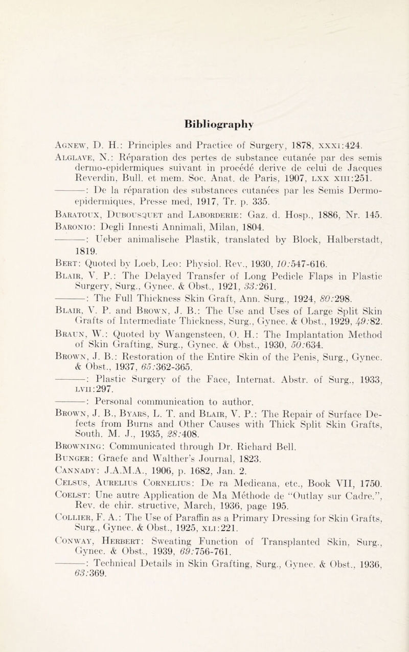 Bibliography Agnew, D. H.: Principles and Practice of Surgery, 1878, xxxi:424. Alglave, N.: Reparation des pertes de substance cutanee par des semis dermo-epidermiques suivant in procede derive de celui de Jacques Reverdin, Bull, et mem. Soc. Anat. de Paris, 1907, lxx xiii:251. -: De la reparation des substances cutanees par les Semis Dermo- epidermiques, Presse med, 1917, Tr. p. 335. Baratoux, Dubousquet and Laborderie: Gaz. d. Hosp., 1886, Nr. 145. Baronio: Degli Innesti Annimali, Milan, 1804. -: Ueber animalische Plastik, translated by Block, Halberstadt, 1819. Bert: Quoted by Loeb, Leo: Physiol. Rev., 1930, 10:547-616. Blair, V. P.: The Delayed Transfer of Long Pedicle Flaps in Plastic Surgery, Surg., Gynec. & Obst., 1921, 33:261. -: The Full Thickness Skin Graft, Ann. Surg., 1924, 80:298. Blair, Y. P. and Brown, J. B.: The Use and Uses of Large Split Skin Grafts of Intermediate Thickness, Surg., Gynec. & Obst., 1929, J5:82. Braun, W.: Quoted by Wangensteen, 0. H.: The Implantation Method of Skin Grafting, Surg., Gynec. & Obst., 1930, 50:634. Brown, J. B.: Restoration of the Entire Skin of the Penis, Surg., Gynec. & Obst., 1937, 65:362-365. -: Plastic Surgerv of the Face, Internat. Abstr. of Surg., 1933, lvii:297. -: Personal communication to author. Brown, J. B., Byars, L. T. and Blair, V. P.: The Repair of Surface De¬ fects from Burns and Other Causes with Thick Split Skin Grafts, South. M. J., 1935, 28:408. Browning: Communicated through Dr. Richard Bell. Bunger: Graefe and Walther’s Journal, 1823. Cannady: J.A.M.A., 1906, p. 1682, Jan. 2. Celsus, Aurelius Cornelius: De ra Medicana, etc., Book VII, 1750. Coelst: Une autre Application de Ma Methode de “Outlay sur Cadre.”, Rev. de chir. structive, March, 1936, page 195. Collier, F. A.: The Use of Paraffin as a Primary Dressing for Skin Grafts, Surg., Gynec. & Obst., 1925, xli:221. Conway, Herbert: Sweating Function of Transplanted Skin, Surg., Gynec. & Obst., 1939, 55:756-761. -: Technical Details in Skin Grafting, Surg., Gynec. & Obst., 1936, 55:369.