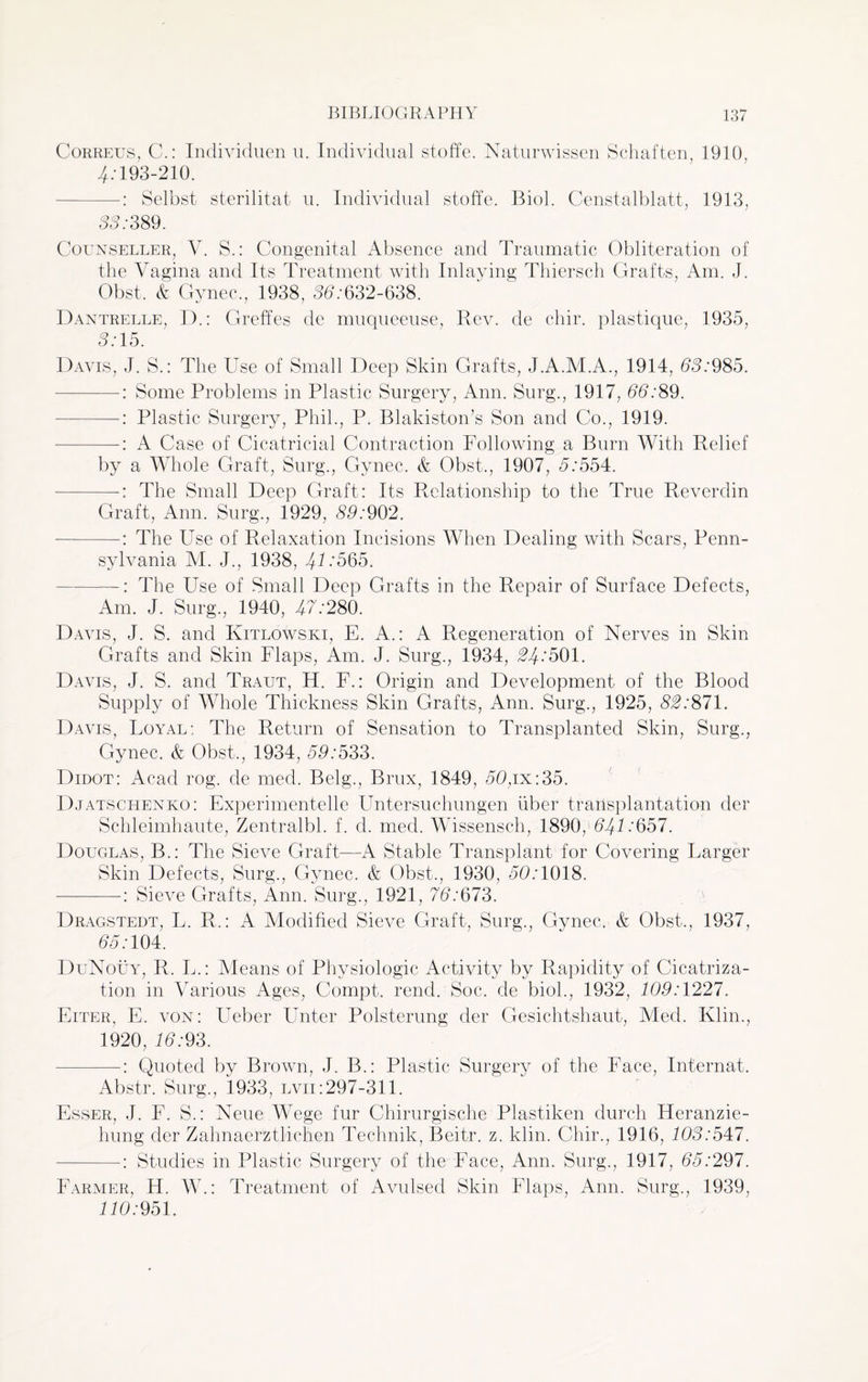 C-orreus, C.: Individuen u. Individual stoffe. Naturwissen Schaften, 1910, 4:193-210. Selbst sterilitat u. Individual stoffe. Biol. Censtalblatt, 1913, 33:389. Counseller, V. S.: Congenital Absence and Traumatic Obliteration of the Vagina and Its Treatment with Inlaying Thiersch Grafts, Am. J. Obst. & Gynec., 1938, 35:632-638. Dantrelle, D.: Greffes de muqueeuse, Rev. de chir. plastique, 1935, 3:15. Davis, J. S.: The Use of Small Deep Skin Grafts, J.A.M.A., 1914, 63:985. -: Some Problems in Plastic Surgery, Ann. Surg., 1917, 66:89. -: Plastic Surgery, Phil., P. Blakiston’s Son and Co., 1919. —: A Case of Cicatricial Contraction Following a Burn With Relief by a Whole Graft, Surg., Gynec. & Obst., 1907, 5:554. -——-—The Small Deep Graft: Its Relationship to the True Reverdin Graft, Ann. Surg., 1929, 89:902. —: The Use of Relaxation Incisions When Dealing with Scars, Penn¬ sylvania M. J., 1938, 4-0*565. —The Use of Small Deep Grafts in the Repair of Surface Defects, Am. J. Surg., 1940, 47:280. Davis, J. S. and Kitlowski, E. A.: A Regeneration of Nerves in Skin Grafts and Skin Flaps, Am. J. Surg., 1934, 24:501. Davis, J. S. and Traut, H. F.: Origin and Development of the Blood Supply of Whole Thickness Skin Grafts, Ann. Surg., 1925, 82:871. Davis, Loyal; The Return of Sensation to Transplanted Skin, Surg., Gynec. & Obst,, 1934, 59:533. Didot: Acad rog. de med. Belg., Brux, 1849, 50,ix:35. Djatschenko: Experimentelle Untersuchungen fiber transplantation der Schleimhaute, Zentralbl. f. d. med. Wissensch, 1890/547:657. Douglas, B.: The Sieve Graft—A Stable Transplant for Covering Larger Skin Defects, Surg., Gynec. & Obst., 1930, 55:1018. -: Sieve Grafts, Ann. Surg., 1921, 76:673. Dragstedt, L. R.: A Modified Sieve Graft, Surg., Gynec. & Obst., 1937, 55:104. DuNouy, R. L.: Means of Physiologic Activity bv Rapidity of Cicatriza¬ tion m Various Ages, Compt, rend. Soc. de biol., 1932, 109:1227. Eiter, E. von: Ueber Unter Polsterung der Gesichtshaut, Med. Ivlin., 1920, 15:93. —-: Quoted by Brown, J. B.: Plastic Surgery of the Face, Internat. Abstr. Surg., 1933, lvii:297-311. Esser, J. F. S.: Neue Wege fur Chirurgische Plastiken durch Heranzie- hung der Zahnaerztlichen Technik, Beitr. z. klin. Chir., 1916, 103:547. -: Studies in Plastic Surgery of the Face, Ann. Surg., 1917, 55:297. Farmer, H. W.: Treatment of Avulsed Skin Flaps, Ann. Surg., 1939, 110:951.