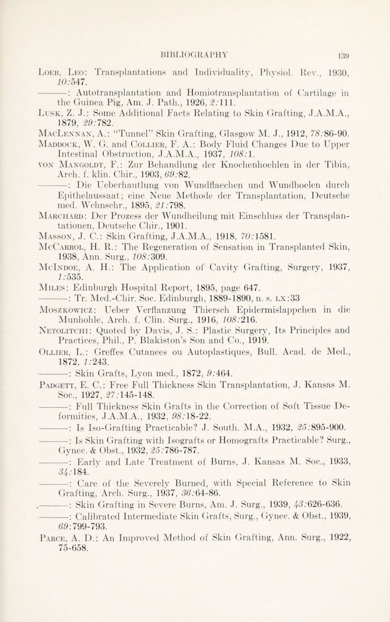 Loeb, Leo: Transplantations and Individuality, Physiol. Rev., 1930, 13:547. -: Autotransplantation and Homiotransplantation of Cartilage in the Guinea Pig, Am. J. Path., 1926, 0:111. Lusk, Z. J.: Some Additional Facts Relating to Skin Grafting, J.A.M.A., 1879, 03:782. MacLennan, A.: “Tunnel” Skin Grafting, Glasgow M. J., 1912, 75:86-90. Maddock, W. G. and Collier, F. A.: Body Fluid Changes Due to Upper Intestinal Obstruction, J.A.M.A., 1937, 135:1. von Mangoldt, F.: Zur Behandlung der Knochenhoehlen in der Tibia, Arch. f. klin. Chir., 1903, 69:82.' —Die Ueberhautlung von Wundflaechen und Wundhoelen durch Epithelaussaat; eine Neue Methode der Transplantation, Deutsche med. Wchnschr., 1895, 21:798. Marchard: Der Prozess der Wundheilung mit Einschluss der Transplan- tationen, Deutsche Chir., 1901. Masson, J. C.: Skin Grafting, J.A.M.A., 1918, 73:1581. McCarrol, H. R,: The Regeneration of Sensation in Transplanted Skin, 1938, Ann. Surg., 135:309. McIndoe, A. H.: The Application of Cavity Grafting, Surgery, 1937, 1:535. Miles: Edinburgh Hospital Report, 1895, page 647. -: Tr. Med.-Chir. Soc. Edinburgh, 1889-1890, n. s. lx:33 Moszkowicz: Ueber Yerflanzung Thiersch Epidermislappchen in die Munhohle, Arch. f. Clin. Surg., 1916, 108:216. Netolitchi: Quoted by Davis, J. S.: Plastic Surgery, Its Principles and Practices, Phil., P. Blakiston’s Son and Co., 1919. Ollier, L.: Greffes Cutanees ou Autoplastiques, Bulk Acad, de Med., 1872, 1:243. -: Skin Grafts, Lyon med., 1872, 3:464. Padgett, E. C.: Free Full Thickness Skin Transplantation, J. Kansas M. Soc., 1927, 07:145-148. -: Full Thickness Skin Grafts in the Correction of Soft Tissue De¬ formities, J.A.M.A., 1932, 35:18-22. -: Is Iso-Grafting Practicable? J. South. M.A., 1932, 05:895-900. -: Is Skin Grafting with Isografts or Homografts Practicable? Surg., Gynec. & Obst., 1932, 05:786-787. —: Early and Late Treatment of Burns, J. Kansas M. Soc., 1933, 54:184. -: Care of the Se\^erely Burned, with Special Reference to Skin Grafting, Arch. Surg., 1937, 35:64-86. Skin Grafting in Severe Burns, Am. J. Surg., 1939, 43:626-636. Calibrated Intermediate Skin Grafts, Surg., Gynec. & Obst., 1939, 53:799-793. Parce, A. D.: An Improved Method of Skin Grafting, Ann. Surg., 1922, 75-658.