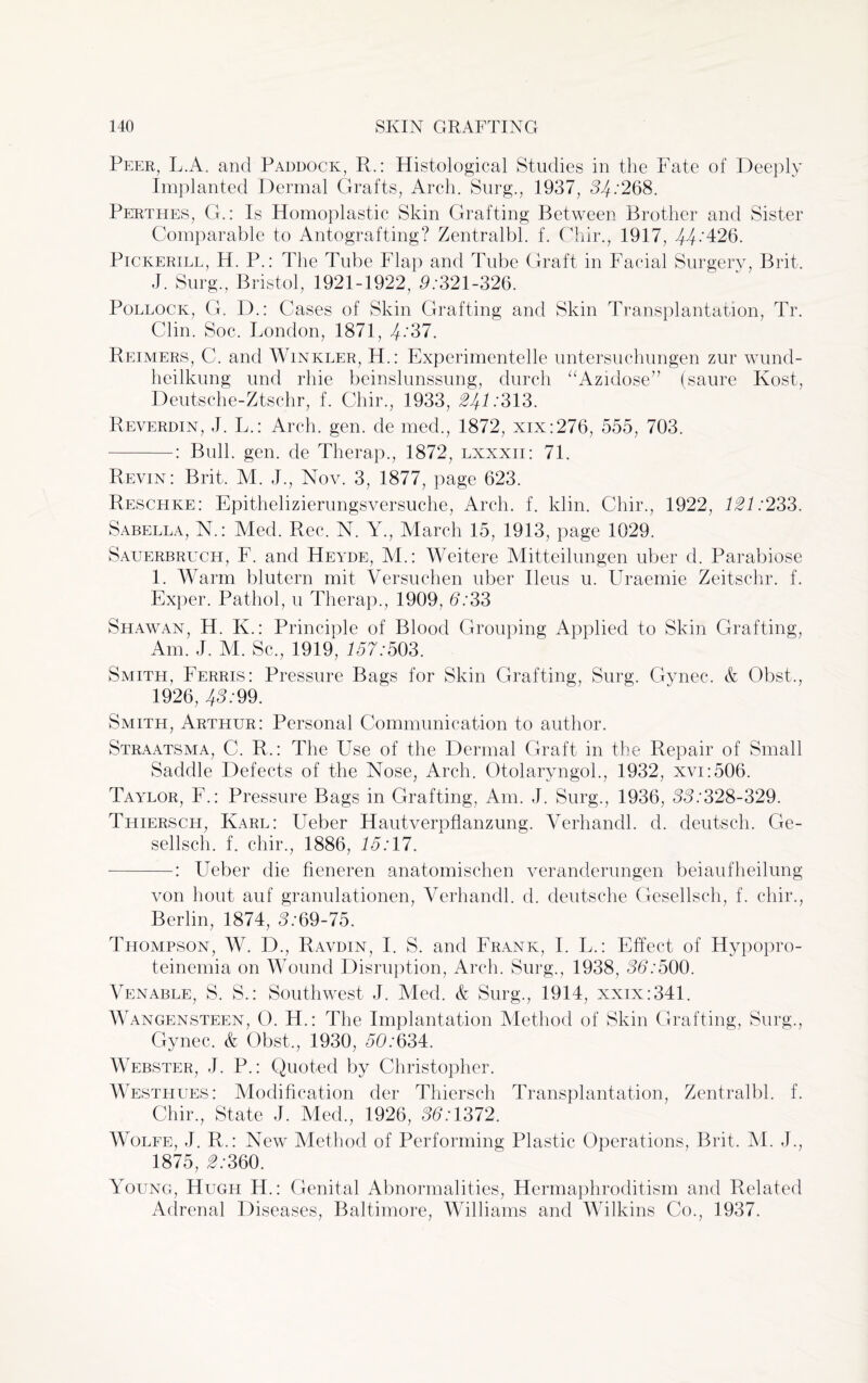 Peer, L.A. and Paddock, R.: Histological Studies in the Fate of Deeply Implanted Dermal Grafts, Arch. Surg., 1937, 54/268. Perthes, G.: Is Homoplastic Skin Grafting Between Brother and Sister Comparable to Antografting? Zentralbl. f. Chir., 1917, 44;426. Pickerill, H. P.: The Tube Flap and Tube Graft in Facial Surgery, Brit. J. Surg., Bristol, 1921-1922, 5/321-326. Pollock, G. D.: Cases of Skin Grafting and Skin Transplantation, Tr. Clin. Soc. London, 1871, 4/37. Reimers, C. and Winkler, H.: Experimentelle untersuchungen zur wund- heilkung und rhie beinslunssung, durch “Azidose” (saure Kost, Deutsche-Ztschr, f. Chir., 1933, 21+1:313. Reverdin, J. L.: Arch. gen. de med., 1872, xix:276, 555, 703. -: Bull. gen. de Therap., 1872, lxxxii: 71. Revin: Brit, M. J., Nov. 3, 1877, page 623. Reschke: Epithelizierungsversuche, Arch. f. klin. Chir., 1922, 121:233. Sabella, N.: Med. Rec. N. Y., March 15, 1913, page 1029. Sauerbruch, F. and Heyde, M.: Weitere Mitteilungen uber d. Parabiose 1. Warm blutern mit Versuchen uber Ileus u. Uraemie Zeitschr. f. Exper. Pathol, u Therap., 1909, d/33 Shawan, H. K.: Principle of Blood Grouping Applied to Skin Grafting, Am. J. M. Sc., 1919, 157/503. Smith, Ferris: Pressure Bags for Skin Grafting, Surg. Gynec. & Obst., 1926, 43/99. Smith, Arthur: Personal Communication to author. Straatsma, C. R,: The Use of the Dermal Graft in the Repair of Small Saddle Defects of the Nose, Arch. Otolaryngol., 1932, xvi:506. Taylor, F.: Pressure Bags in Grafting, Am. J. Surg., 1936, 33/328-329. Thiersch, Karl: Ueber Hautverpflanzung. Yerhandl. d. deutsch. Ge- sellsch. f. chir., 1886, 15:17. -: Ueber die fieneren anatomischen veranderungen beiaufheilung von bout auf granulationen, Yerhandl. d. deutsche Gesellsch, f. chir., Berlin, 1874, 3/69-75. Thompson, W. D., Ravdin, I. S. and Frank, I. L.: Effect of Hypopro- teinemia on Wound Disruption, Arch. Surg., 1938, 33/500. Yenable, S. S.: Southwest J. Med. k Surg., 1914, xxix:341. Wangensteen, O. H.: The Implantation Method of Skin Grafting, Surg., Gynec. & Obst., 1930, 50/634. Webster, J. P.: Quoted by Christopher. Westhues: Modification der Thiersch Transplantation, Zentralbl. f. Chir., State J. Med., 1926, 33/1372. Wolfe, J. R.: New Method of Performing Plastic Operations, Brit. M. J., 1875, 3/360. Young, Hugh H.: Genital Abnormalities, Hermaphroditism and Related Adrenal Diseases, Baltimore, Williams and Wilkins Co., 1937.