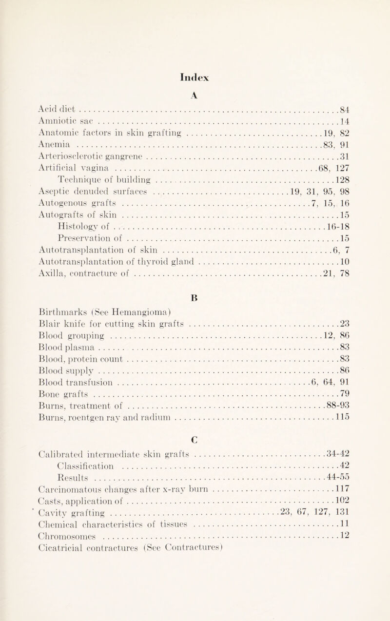 Ind ex A Acid diet.84 Amniotic sac.] 4 Anatomic factors in skin grafting.19, 82 Anemia .83, 91 Arteriosclerotic gangrene. 31 Artificial vagina .68, 127 Technique of building.128 Aseptic denuded surfaces .19, 31, 95, 98 Autogenous grafts .7, 15, 16 Autografts of skin.15 Histology of. 16-18 Preservation of. 15 Autotransplantation of skin .6, 7 Autotransplantation of thyroid gland.10 Axilla, contracture of.....21, 78 B Birthmarks (See Hemangioma) Blair knife for cutting skin grafts.23 Blood grouping . 12, 86 Blood plasma.83 Blood, protein count. 83 Blood supply.86 Blood transfusion.6, 64, 91 Bone grafts .79 Burns, treatment of.88-93 Burns, roentgen ray and radium.115 C Calibrated intermediate skin grafts.34-42 Classification .42 Results .44-55 Carcinomatous changes after x-ray burn. 117 Casts, application of.102 Cavity grafting.23, 67, 127, 131 Chemical characteristics of tissues .11 Chromosomes .12 Cicatricial contractures (See Contractures)