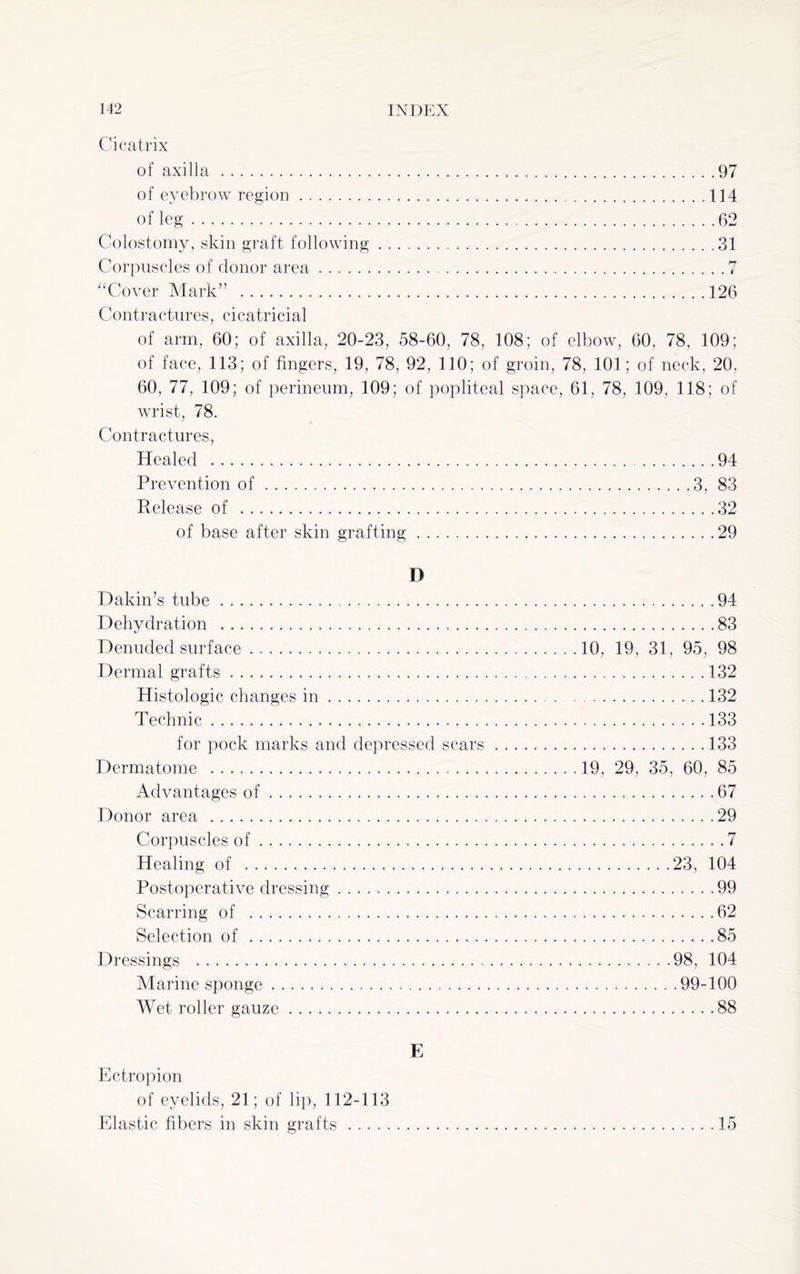 Cicatrix of axilla .97 of eyebrow region.114 of leg.62 Colostomy, skin graft following ..31 Corpuscles of donor area.7 “Cover Mark” .126 Contractures, cicatricial of arm, 60; of axilla, 20-23, 58-60, 78, 108; of elbow, 60, 78, 109; of face, 113; of fingers, 19, 78, 92, 110; of groin, 78, 101; of neck, 20, 60, 77, 109; of perineum, 109; of popliteal space, 61, 78, 109, 118; of wrist, 78. Contractures, Healed .94 Prevention of.3, 83 Release of .32 of base after skin grafting.29 D Dakin’s tube ...94 Dehydration ..83 Denuded surface.10, 19, 31, 95, 98 Dermal grafts. 132 Histologic changes in.132 Technic.133 for pock marks and depressed scars.133 Dermatome ...19, 29, 35, 60, 85 Advantages of.67 Donor area .29 Corpuscles of.7 Healing of .23, 104 Postoperative dressing.99 Scarring of .62 Selection of.85 Dressings .98, 104 Marine sponge.99-100 Wet roller gauze.88 E Ectropion of eyelids, 21; of lip, 112-113 Elastic fibers in skin grafts. 15