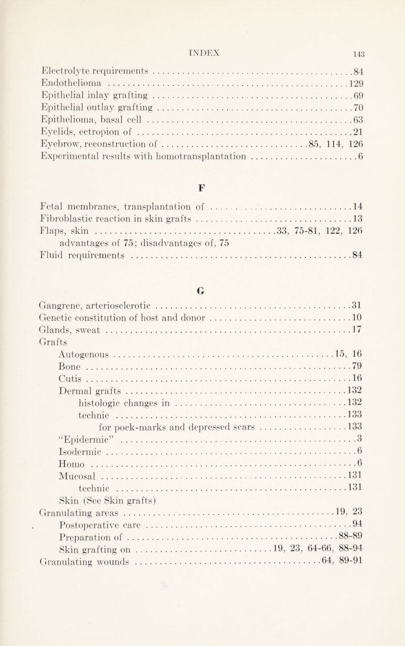 Electrolyte requirements.84 Endothelioma .129 Epithelial inlay grafting.69 Epithelial outlay grafting.70 Epithelioma, basal cell .63 Eyelids, ectropion of.21 Eyebrow, reconstruction of.85, 114, 126 Experimental results with homotransplantation.6 F Fetal membranes, transplantation of .14 Fibroblastic reaction in skin grafts.13 Flaps, skin ...33, 75-81, 122, 126 advantages of 75; disadvantages of, 75 Fluid requirements . 84 G Gangrene, arteriosclerotic.31 Genetic constitution of host and donor.10 Glands, sweat.... 17 Grafts Autogenous..15, 16 Bone .79 Cutis....16 Dermal grafts. 132 histologic changes in.132 technic .. 133 for pock-marks and depressed scars.133 “Epidermic” . 3 Isodermic. 6 Homo .b Mucosal .131 technic .131 Skin (See Skin grafts) Granulating areas.19, 23 Postoperative care.94 Preparation of.88-89 Skin grafting on.19, 23, 64-66, 88-94 Granulating wounds .94, 89-91