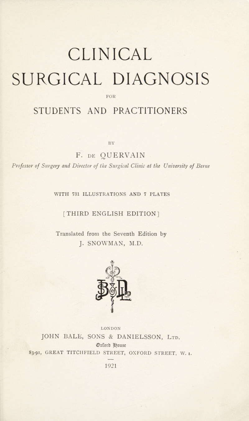 CLINICAL SURGICAL DIAGNOSIS FOR STUDENTS AND PRACTITIONERS F. DE BY QUERVAIN Professor of Surgery and Director of the Surgical Clinic at the University of Berne WITH 731 ILLUSTRATIONS AND 7 PLATES [THIRD ENGLISH EDITION] Translated from the Seventh Edition by J. SNOWMAN, M.D. LONDON JOHN BALE, SONS & DANIELSSON, Ltd. ©iforti ffjottse 83-91, GREAT TITCHFIELD STREET, OXFORD STREET, W. 1. 1921