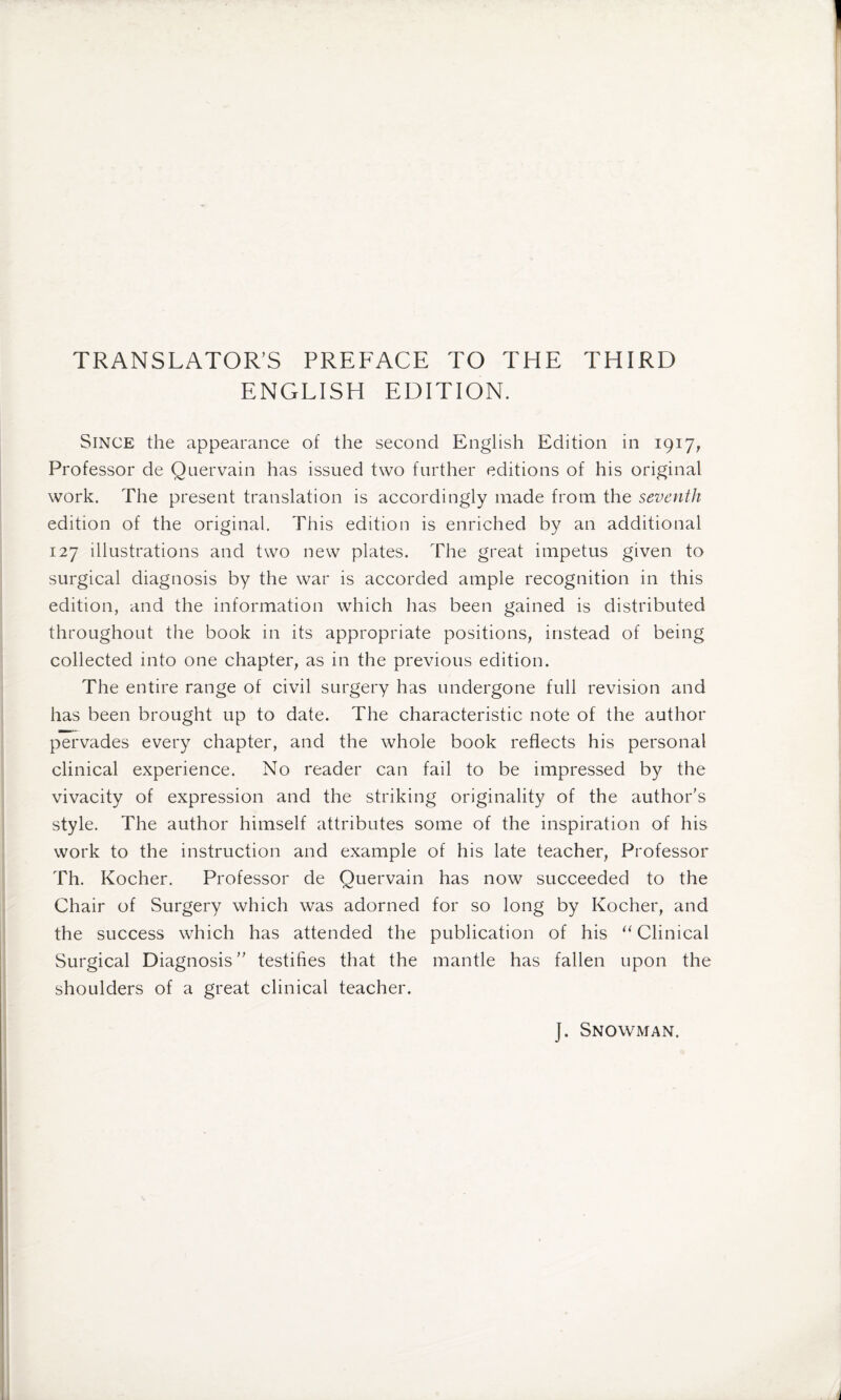 TRANSLATOR’S PREFACE TO THE THIRD ENGLISH EDITION. Since the appearance of the second English Edition in 1917, Professor de Quervain has issued two further editions of his original work. The present translation is accordingly made from the seventh edition of the original. This edition is enriched by an additional 127 illustrations and two new plates. The great impetus given to surgical diagnosis by the war is accorded ample recognition in this edition, and the information which lias been gained is distributed throughout the book in its appropriate positions, instead of being collected into one chapter, as in the previous edition. The entire range of civil surgery has undergone full revision and has been brought up to date. The characteristic note of the author pervades every chapter, and the whole book reflects his personal clinical experience. No reader can fail to be impressed by the vivacity of expression and the striking originality of the author's style. The author himself attributes some of the inspiration of his work to the instruction and example of his late teacher, Professor Th. Kocher. Professor de Quervain has now succeeded to the Chair of Surgery which was adorned for so long by Kocher, and the success which has attended the publication of his “ Clinical Surgical Diagnosis testifies that the mantle has fallen upon the shoulders of a great clinical teacher. ]. Snowman.