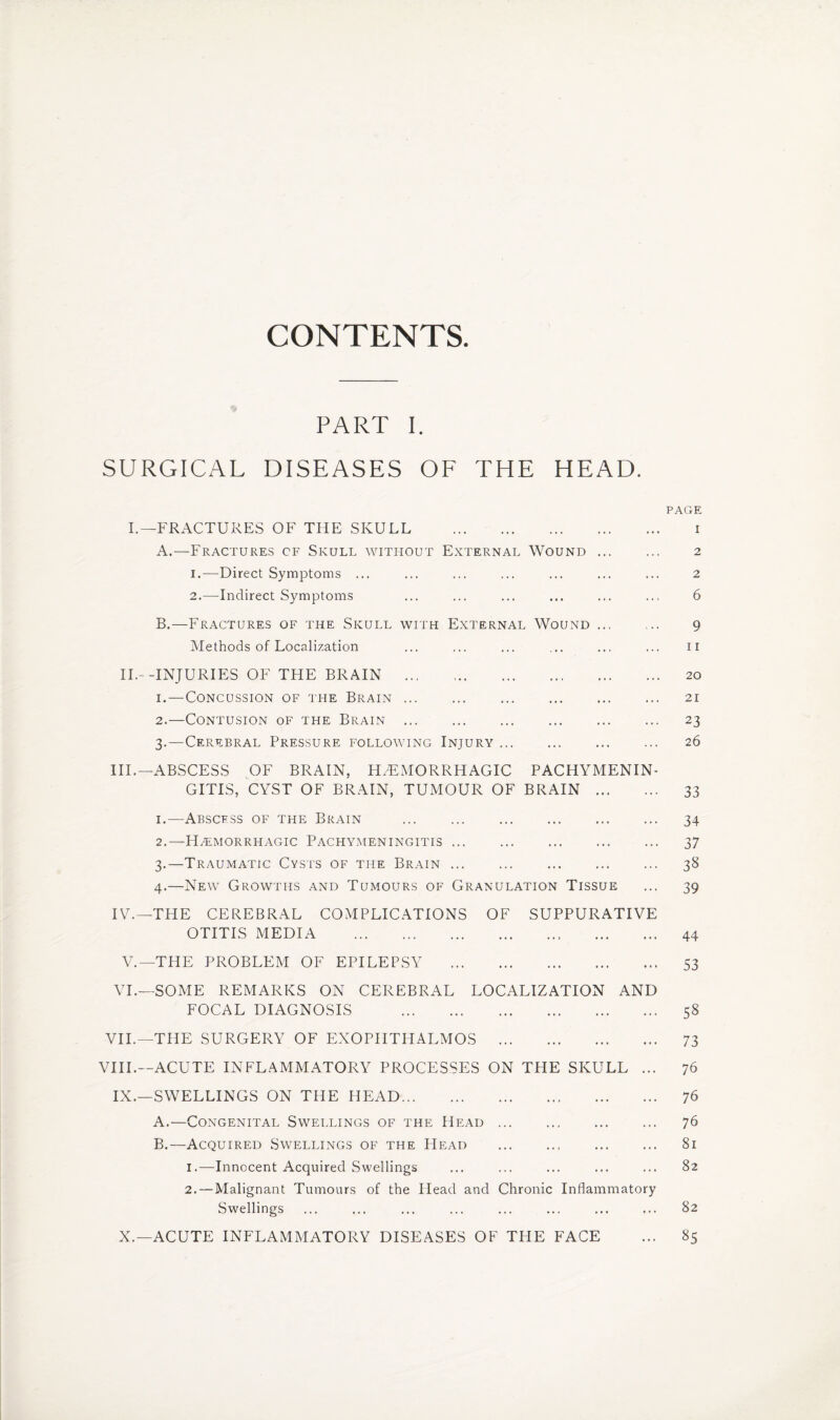 CONTENTS PART I. SURGICAL DISEASES OF THE HEAD. PAGE I.—FRACTURES OF THE SKULL . i A. —Fractures cf Skull without External Wound. 2 1. —Direct Symptoms ... ... ... ... ... ... ... 2 2. —Indirect Symptoms ... ... ... ... ... ... 6 B. —Fractures of the Skull with External Wound. 9 Methods of Localization ... ... ... ... .., ... 11 II.- -INJURIES OF THE BRAIN ... .. 20 1. —Concussion of the Brain. 21 2. —Contusion of the Brain . 23 3. —Cerebral Pressure following Injury. 26 III. —ABSCESS OF BRAIN, HAEMORRHAGIC PACHYMENIN¬ GITIS, CYST OF BRAIN, TUMOUR OF BRAIN . 33 1. —Abscess of the Brain . 34 2. —Haemorrhagic Pachymeningitis. 37 3. —Traumatic Cysts of the Brain. 38 4. —New Growths and Tumours of Granulation Tissue ... 39 IV. —THE CEREBRAL COMPLICATIONS OF SUPPURATIVE OTITIS MEDIA . 44 V.—THE PROBLEM OF EPILEPSY . 53 VI.—SOME REMARKS ON CEREBRAL LOCALIZATION AND FOCAL DIAGNOSIS . 58 VII.—THE SURGERY OF EXOPHTHALMOS . 73 VIII.—ACUTE INFLAMMATORY PROCESSES ON THE SKULL ... 76 IX.—SWELLINGS ON THE HEAD. 76 A. —Congenital Swellings of the Head. 76 B. —Acquired Swellings of the Head . 81 1. —Innocent Acquired Swellings ... ... ... ... ... 82 2. — Malignant Tumours of the Head and Chronic Inflammatory Swellings ... ... ... ... ... ... ... ... 82 X.—ACUTE INFLAMMATORY DISEASES OF THE FACE ... 85