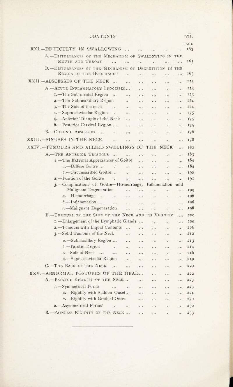 PAGE XXI.—DIFFICULTY IN SWALLOWING. 163 A. —Disturbances of the Mechanism of Swallowing in the Mouth and Throat . 163 B. —Disturbances of the Mechanism of Deglutition in the Region of the (Esophagus . .165 XXII.—ABSCESSES OF THE NECK. 173 A. —Acute Inflammatory Processes...173 1. —The Sub-mental Region ... ... ... ... ... ... 173 2. —The Sub-maxillary Region ... ... ... ... ... 174 3. — The Side of the neck ... ... ... ... ... ... 174 4. —Supra-clavicular Region ... ... ... ... ... ... 175 5. —Anterior Triangle of the Neck ... ... ... ... ... 175 6. —Posterior Cervical Region ... ... ... ... ... ... 175 B. —Chronic Abscesses. 176 XXIII.—SINUSES IN THE NECK ..178 XXIV.—TUMOURS AND ALLIED SWELLINGS OF THE NECK ... 182 A. —The Anterior Triangle.. . 183 1. —The External Appearances of Goitre ... ... ... 184 a. —Diffuse Goitre ... ... ... ... ... ... ... 184 b. —Circumscribed Goitre ... ... ... ... ... ... 190 2. —Position of the Goitre ... ... ... ... ... ... 191 3. —Complications of Goitre—Haemorrhage, Inflammation and Malignant Degeneration ... ... ... ... ... 195 a. —Haemorrhage ... ... ... ... ... ... ... 196 b. — Inflammation ... ... ... ... ... ... ... 196 c. —Malignant Degeneration ... ... ... ... ... 198 B. —Tumours of the Side of the Neck and its Vicinity .... 200 1. —Enlargement of the Lymphatic Glands ... ... ... ... 200 2. —Tumours with Liquid Contents ... ... ... ... ... 206 3. —Solid Tumours of the Neck ... ... ... ... ... 212 a. —Submaxillary Region ... ... ... ... ... ... 213 b. —Parotid Region ... ... ... ... ... ... 214 c. —Side of Neck ... ... ... ... ... ... ... 216 d. —Supra-clavicular Region ... ... ... ... ... 219 C. —The Back of the Neck .. 220 XXV.—ABNORMAL POSTURES OF THE HEAD. 222 A. —Painful Rigidity of the Neck.223 1. —Symmetrical Forms ... ... ... ... ... ... 223 a. —Rigidity with Sudden Onset... ... ... ... ... 224 b. —Rigidity with Gradual Onset ... ... ... ... 230 2. —Asymmetrical Forms! ... ... ... ... ... ... 230 B. —Painless Rigidity of the Neck ..233