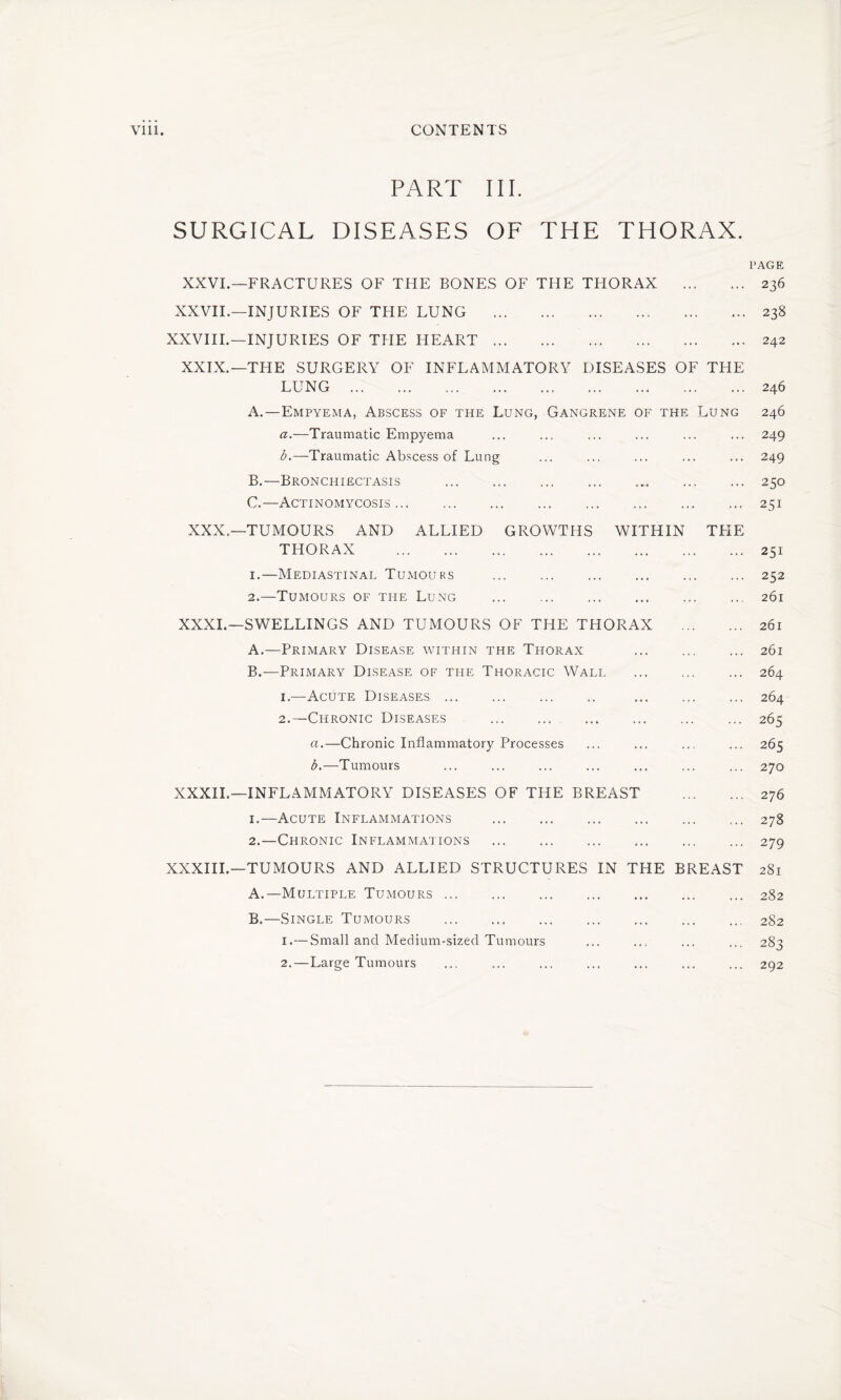 PART III. SURGICAL DISEASES OF THE THORAX. PAGE XXVI.—FRACTURES OF THE BONES OF THE THORAX . 236 XXVII.—INJURIES OF THE LUNG .238 XXVIII.—INJURIES OF THE HEART.242 XXIX.—THE SURGERY OF INFLAMMATORY DISEASES OF THE LUNG . 246 A. —Empyema, Abscess of the Lung, Gangrene of the Lung 246 a. —Traumatic Empyema ... ... ... ... ... ... 249 b. —Traumatic Abscess of Lung ... ... ... ... ... 249 B. —Bronchiectasis . 250 C. —Actinomycosis.251 XXX.—TUMOURS AND ALLIED GROWTHS WITHIN TFIE THORAX .251 1. —Mediastinal Tumours .252 2. —Tumours of the Lung ... . 261 XXXI.—SWELLINGS AND TUMOURS OF THE THORAX . 261 A. —Primary Disease within the Thorax 261 B. —Primary Disease of the Thoracic Wall . 264 1. —Acute Diseases. 264 2. —Chronic Diseases . 265 a. —Chronic Inflammatory Processes ... ... ... ... 265 b. —Tumours ... ... ... ... ... ... ... 270 XXXII.—INFLAMMATORY DISEASES OF THE BREAST . 276 1. —Acute Inflammations .278 2. —Chronic Inflammations .279 XXXIII.—TUMOURS AND ALLIED STRUCTURES IN THE BREAST 281 A. —Multiple Tumours.282 B. —Single Tumours .282 1. — Small and Medium-sized Tumours ... ... ... ... 283