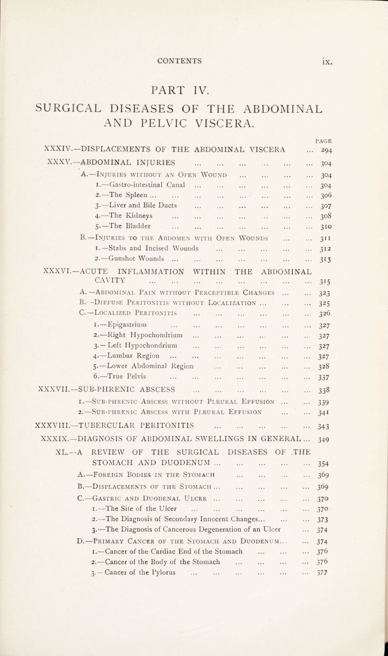 PART IV. SURGICAL DISEASES OF THE ABDOMINAL AND PELVIC VISCERA. PAGE XXXIV.—DISPLACEMENTS OF THE ABDOMINAL VISCERA ... 294 XXXV.—ABDOMINAL INJURIES .304 A. —Injuries without an Open Wound . 304 1. —Gastrointestinal Canal ... ... ... ... ... ... 304 2. —The Spleen ... ... ... ... ... ... ... ... 306 3. —Liver and Bile Ducts ... ... ... ... ... ... 307 4. —The Kidneys ... ... ... ... ... ... ... 308 5*—The Bladder ... ... ... ... ... ... ... 310 B. —Injuries to the Abdomen with Open Wounds ... ... 311 1. —Stabs and Incised Wounds ... ... ... ... ... 312 2. —Gunshot Wounds ... ... ... ... ... ... ... 313 XXXVI.—ACUTE INFLAMMATION WITHIN THE ABDOMINAL CAVITY 315 A. —Abdominal Pain without Perceptible Changes . 323 B. - -Diffuse Peritonitis without Localization. 325 C. —Localized Peritonitis ... ... ... ... ... ... 326 I* — Epigastrium ... ... ... ... ... ... ... 327 2. —Right Hypochondrium ... ... ... ... ... ... 327 3. — Left Hypochondrium ... ... ... ... ... ... 327 4. —Lumbar Region ... ... ... ... ... ... ... 327 5. —Lower Abdominal Region ... ... ... ... ... 328 6. —True Pelvis ... ... ... ... ... ... ... 337 XXXVII.—SUB-PHRENIC ABSCESS .338 1. —Sub-phrenic Abscess without Pleural Effusion . 339 2. —Sub-phrenic Abscess with Pleural Effusion . 341 XXXVIII.—TUBERCULAR PERITONITIS .343 XXXIX.—DIAGNOSIS OF ABDOMINAL SWELLINGS IN GENERAL... 349 XL.—A REVIEW OF THE SURGICAL DISEASES OF .THE STOMACH AND DUODENUM.354 A. —Foreign Bodies in the Stomach .369 B. —Displacements of the Stomach.369 C. —Gastric and Duodenal Ulcer.370 1. —The Site of the Ulcer ... ... ... ... ... ... 370 2. —The Diagnosis of Secondary Innocent Changes... ... ... 373 3. —The Diagnosis of Cancerous Degeneration of an Ulcer ... 374 D. —Primary Cancer of the Stomach and Duodenum. 374 1. —Cancer of the Cardiac End of the Stomach ... ... ... 376 2. — Cancer of the Body of the Stomach ... ... ... ... 376 3. —Cancer of the Pylorus ... ... ... ... ... ... 377