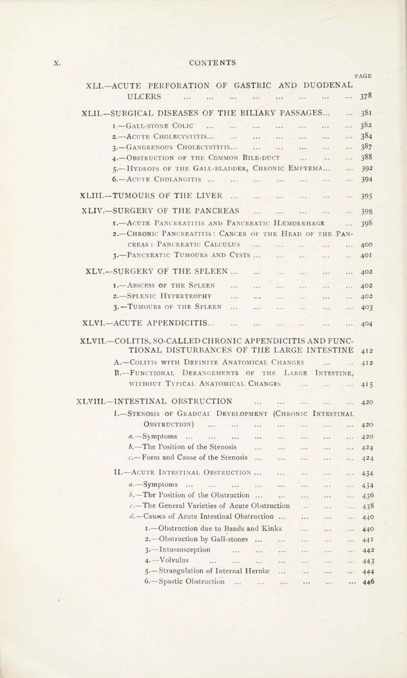 PAGE XLI.—ACUTE PERFORATION OF GASTRIC AND DUODENAL ULCERS .378 XLIL—SURGICAL DISEASES OF THE BILIARY PASSAGES. 381 1. —Gall-stone Colic .382 2. —Acute Cholecystitis. ... 384 3. —Gangrenous Cholecystitis. 387 4. —Obstruction of the Common Bile-duct . 388 5. —PIydrops of the Gall-bladder, Chronic Empyema. 392 6. —Acute Cholangitis.394 XLIII.—TUMOURS OF THE LIVER. XLIV.—SURGERY OF THE PANCREAS . 1. —Acute Pancreatitis and Pancreatic Haemorrhage 2. —Chronic Pancreatitis : Cancer of the Head of the Pan¬ creas : Pancreatic Calculus . 3. —Pancreatic Tumours and Cysts. 395 398 398 400 401 XLV.—SURGERY OF THE SPLEEN ... 402 1. —Abscess of the Spleen 2. —Splenic Hypertrophy 3. —Tumours of the Spleen 402 402 403 XLVI.— ACUTE APPENDICITIS... 404 XLVIL—COLITIS, SO-CALLED CHRONIC APPENDICITIS AND FUNC¬ TIONAL DISTURBANCES OF THE LARGE INTESTINE 412 A. —Colitis with Definite Anatomical Changes . 412 B. —Functional Derangements of the Large Intestine, without Typical Anatomical Changes . 415 XLVIIL— INTESTINAL OBSTRUCTION 420 I.—Stenosis of Gradual Development (Chronic Intestinal Obstruction) . 420 a. —Symptoms b. —'The Position of the Stenosis c. —Form and Cause of the Stenosis ... II.—Acute Intestinal Obstruction. a. —Symptoms b. —The Position of the Obstruction ... c. —The General Varieties of Acute Obstruction d. —Causes of Acute Intestinal Obstruction ... 1. —Obstruction due to Bands and Kinks 2. —Obstruction by Gall-stones ... 3. —Intussusception 4. —Volvulus 5. — Strangulation of Internal Hernise 6. —Spastic Obstruction .. 420 .. 424 .. 424 •• 434 •• 434 .. 436 .. 438 ,.. 440 .. 440 .. 441 ... 442 ••• 443 ... 444 •.. 4 4 9