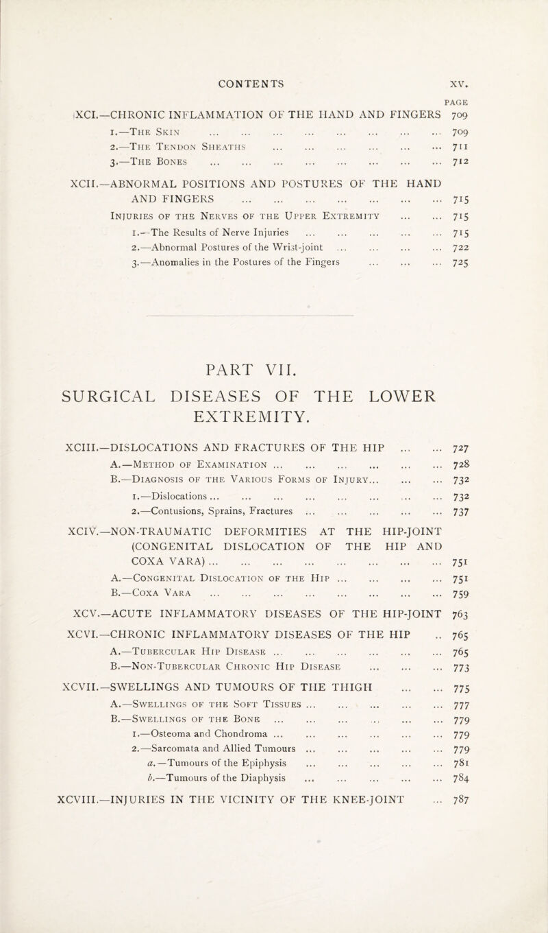 |XCI.—CHRONIC INFLAMMATION OF THE HAND AND FINGERS 1. —The Skin . 2. —The Tendon Sheaths . 3. —The Bones . XCII.—ABNORMAL POSITIONS AND POSTURES OF THE HAND AND FINGERS . Injuries of the Nerves of the Upper Extremity . 1. —The Results of Nerve Injuries 2. —Abnormal Postures of the Wrist-joint 3. —Anomalies in the Postures of the Fingers PART VII. SURGICAL DISEASES OF THE LOWER EXTREMITY. XCIII.—DISLOCATIONS AND FRACTURES OF THE HIP . A. —Method of Examination ... . . B. —- Diagnosis of the Various Forms of Injury. 1. —Dislocations... 2. —Contusions, Sprains, Fractures XCIV.— NON-TRAUMATIC DEFORMITIES AT THE HIP-JOINT (CONGENITAL DISLOCATION OF THE HIP AND COXA VARA). A. —Congenital Dislocation of the Hip. B. —Coxa Vara . XCV.—ACUTE INFLAMMATORY DISEASES OF THE HIP-JOINT XCVI.—CHRONIC INFLAMMATORY DISEASES OF THE HIP A. —Tubercular Hip Disease. B. —Non-Tubercular Chronic Hip Disease . XCVII.— SWELLINGS AND TUMOURS OF TPIE THIGH . A. —Swellings of the Soft Tissues. B. —Swellings of the Bone . . 1. —Osteoma and Chondroma ... 2. —Sarcomata and Allied Tumours ... a. —Tumours of the Epiphysis b. —Tumours of the Diaphysis XCVIII.—INJURIES IN THE VICINITY OF THE KNEE-JOINT PAGE 709 709 711 712 7i5 715 7i5 722 725 727 728 732 732 737 75i 75i 759 763 765 765 773 775 777 779 779 779 781 784 787