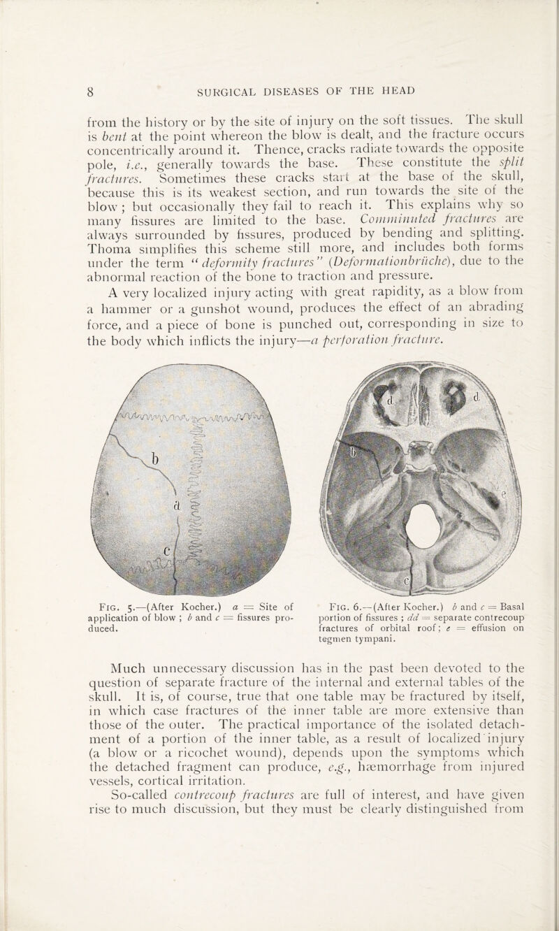 from the history or by the site of injury on the soft tissues. 1 he skull is bent at the point whereon the blow is dealt, and the fracture occurs concentrically around it. Thence, cracks radiate towards the opposite pole, i.e.y generally towards the base. These constitute the split fractures. Sometimes these cracks start at the base of the skull, because this is its weakest section, and run towards the site of the blow ; but occasionally they fail to reach it. This explains why so many fissures are limited to the base. Comminuted fractures are always surrounded by fissures, produced by bending and splitting. Thoma simplifies this scheme still more, and includes both forms under the term u deformity fractures” (Dejformationbruche), due to the abnormal reaction of the bone to traction and pressure. A very localized injury acting with great rapidity, as a blow from a hammer or a gunshot wound, produces the effect of an abrading force, and a piece of bone is punched out, corresponding in size to the body which inflicts the injury—a perforation fracture. Fig. 5.—(After Kocher.) a == Site of application of blow ; b and c = fissures pro¬ duced. Fig. 6.— (After Kocher.) b and c — Basal portion of fissures ; dd = separate contrecoup fractures of orbital roof; e — effusion on tegmen tympani. Much unnecessary discussion has in the past been devoted to the question of separate fracture of the internal and external tables of the skull. It is, of course, true that one table may be fractured by itself, in which case fractures of the inner table are more extensive than those of the outer. The practical importance of the isolated detach¬ ment of a portion of the inner table, as a result of localized injury (a blow or a ricochet wound), depends upon the symptoms which the detached fragment can produce, e.g., haemorrhage from injured vessels, cortical irritation. So-called contrecoup fractures are full of interest, and have given rise to much discussion, but they must be clearly distinguished from