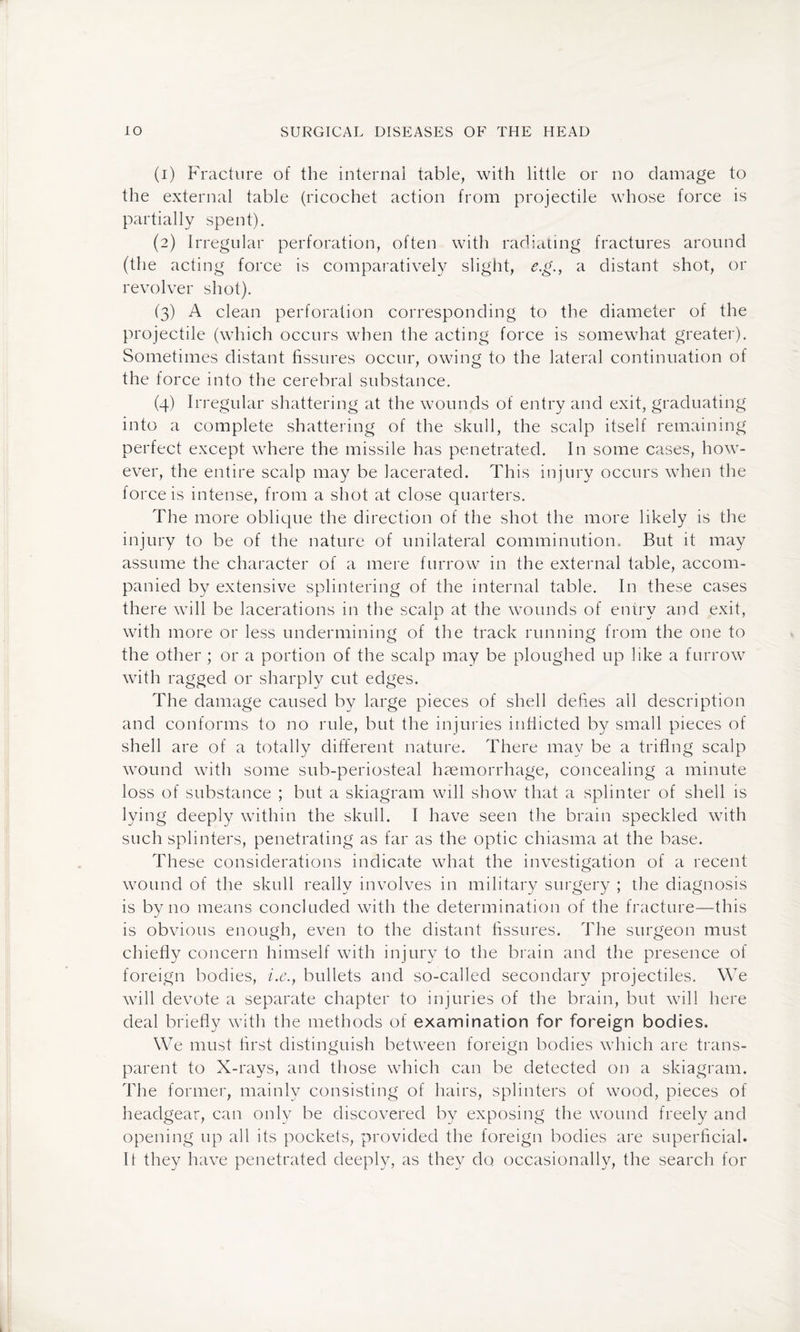 (1) Fracture of the internal table, with little or no damage to the external table (ricochet action from projectile whose force is partially spent). (2) Irregular perforation, often with radiating fractures around (the acting force is comparatively slight, e.g., a distant shot, or revolver shot). (3) A clean perforation corresponding to the diameter of the projectile (which occurs when the acting force is somewhat greater). Sometimes distant fissures occur, owing to the lateral continuation of the force into the cerebral substance. (4) Irregular shattering at the wounds of entry and exit, graduating into a complete shattering of the skull, the scalp itself remaining perfect except where the missile has penetrated. In some cases, how¬ ever, the entire scalp may be lacerated. This injury occurs when the force is intense, from a shot at close quarters. The more oblique the direction of the shot the more likely is the injury to be of the nature of unilateral comminution. But it may assume the character of a mere furrow in the external table, accom¬ panied by extensive splintering of the internal table. In these cases there will be lacerations in the scalp at the wounds of entry and exit, with more or less undermining of the track running from the one to the other ; or a portion of the scalp may be ploughed up like a furrow with ragged or sharply cut edges. The damage caused by large pieces of shell defies all description and conforms to no rule, but the injuries inflicted by small pieces of shell are of a totally different nature. There may be a triflng scalp wound with some sub-periosteal haemorrhage, concealing a minute loss of substance ; but a skiagram will show that a splinter of shell is lying deeply within the skull. I have seen the brain speckled with such splinters, penetrating as far as the optic chiasma at the base. These considerations indicate what the investigation of a recent wound of the skull really involves in military surgery ; the diagnosis is by no means concluded with the determination of the fracture—this is obvious enough, even to the distant fissures. The surgeon must chiefly concern himself with injury to the brain and the presence of foreign bodies, i.e., bullets and so-called secondary projectiles. We will devote a separate chapter to injuries of the brain, but will here deal briefly with the methods of examination for foreign bodies. We must first distinguish between foreign bodies which are trans¬ parent to X-rays, and those which can be detected on a skiagram. The former, mainly consisting of hairs, splinters of wood, pieces of headgear, can only be discovered by exposing the wound freely and opening up all its pockets, provided the foreign bodies are superficial. It they have penetrated deeply, as they do occasionally, the search for