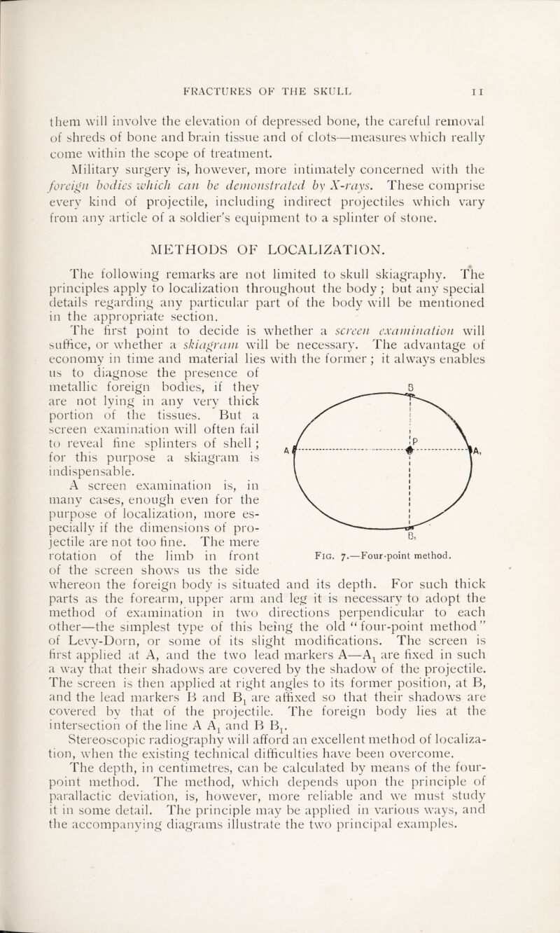 them will involve the elevation of depressed bone, the careful removal of shreds of bone and brain tissue and of clots—measures which really come within the scope of treatment. Military surgery is, however, more intimately concerned with the foreign bodies which can be demonstrated by X-rays. These comprise every kind of projectile, including indirect projectiles which vary from any article of a soldier’s equipment to a splinter of stone. METHODS OF LOCALIZATION. The following remarks are not limited to skull skiagraphy. The principles apply to localization throughout the body ; but any special details regarding any particular part of the body will be mentioned in the appropriate section. The first point to decide is whether a screen examination will suffice, or whether a skiagram will be necessary. The advantage of economy in time and material lies with the former; it always enables us to diagnose the presence of metallic foreign bodies, if they are not lying in any very thick portion of the tissues. But a screen examination will often fail to reveal fine splinters of shell ; for this purpose a skiagram is indispensable. A screen examination is, in many cases, enough even for the purpose of localization, more es¬ pecially if the dimensions of pro¬ jectile are not too fine. The mere rotation of the limb in front of the screen shows us the side whereon the foreign body is situated and its depth. For such thick parts as the forearm, upper arm and leg it is necessary to adopt the method of examination in two directions perpendicular to each other—the simplest type of this being the old u four-point method” of Levy-Dorn, or some of its slight modifications. The screen is first applied at A, and the two lead markers A—A1 are fixed in such a way that their shadows are covered by the shadow of the projectile. The screen is then applied at right angles to its former position, at B, and the lead markers B and Bx are affixed so that their shadows are covered by that of the projectile. The foreign body lies at the intersection of the line A Ax and B Br Stereoscopic radiography will afford an excellent method of localiza¬ tion, when the existing technical difficulties have been overcome. The depth, in centimetres, can be calculated by means of the four- point method. The method, which depends upon the principle of parallactic deviation, is, however, more reliable and we must study it in some detail. The principle may be applied in various ways, and the accompanying diagrams illustrate the two principal examples. B Fig. 7.—Four-point method.