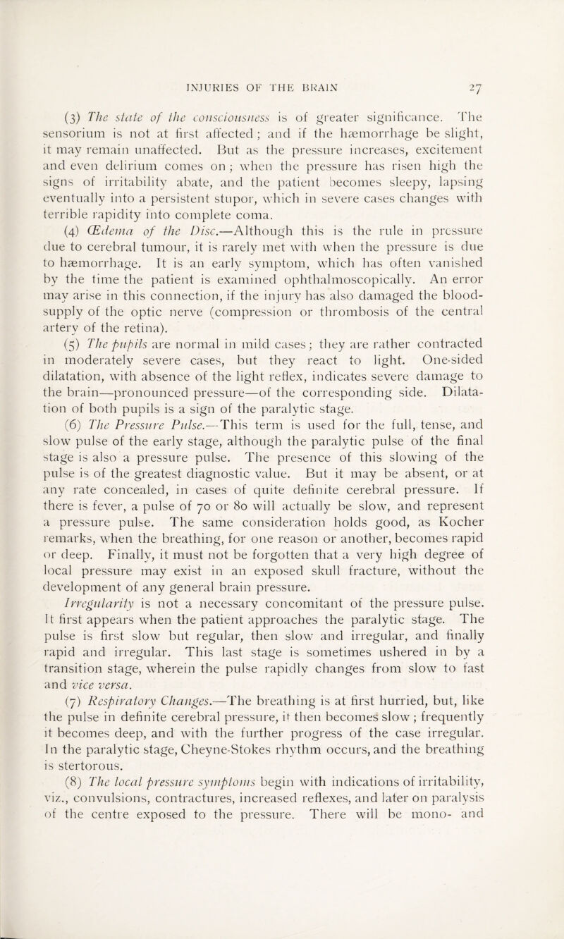 (3) The state of the consciousness is of greater significance. The sensorium is not at first affected ; and if the haemorrhage be slight, it may remain unaffected. But as the pressure increases, excitement and even delirium comes on ; when the pressure has risen high the signs of irritability abate, and the patient becomes sleepy, lapsing eventually into a persistent stupor, which in severe cases changes with terrible rapidity into complete coma. (4) (Edema of the Disc.—Although this is the rule in pressure due to cerebral tumour, it is rarely met with when the pressure is due to haemorrhage. It is an early symptom, which has often vanished by the time the patient is examined ophthalmoscopically. An error may arise in this connection, if the injury has also damaged the blood- supply of the optic nerve (compression or thrombosis of the central artery of the retina). (5) The pupils are normal in mild cases; they are rather contracted in moderately severe cases, but they react to light. One-sided dilatation, with absence of the light reflex, indicates severe damage to the brain—pronounced pressure—of the corresponding side. Dilata¬ tion of both pupils is a sign of the paralytic stage. (6) The Pressure Pulse.—This term is used for the full, tense, and slow pulse of the early stage, although the paralytic pulse of the final stage is also a pressure pulse. The presence of this slowing of the pulse is of the greatest diagnostic value. But it may be absent, or at any rate concealed, in cases of quite definite cerebral pressure. If there is fever, a pulse of 70 or 80 will actually be slow, and represent a pressure pulse. The same consideration holds good, as Kocher remarks, when the breathing, for one reason or another, becomes rapid or deep. Finally, it must not be forgotten that a very high degree of local pressure may exist in an exposed skull fracture, without the development of any general brain pressure. Irregularity is not a necessary concomitant of the pressure pulse. It first appears when the patient approaches the paralytic stage. The pulse is first slow but regular, then slow and irregular, and finally rapid and irregular. This last stage is sometimes ushered in by a transition stage, wherein the pulse rapidly changes from slow to fast and vice versa. (7) Respiratory Changes.—The breathing is at first hurried, but, like the pulse in definite cerebral pressure, ff then becomes slow ; frequently it becomes deep, and with the further progress of the case irregular. In the paralytic stage, Cheyne-Stokes rhythm occurs, and the breathing is stertorous. (8) The local pressure symptoms begin with indications of irritability, viz., convulsions, contractures, increased reflexes, and later on paralysis of the centre exposed to the pressure. There will be mono- and