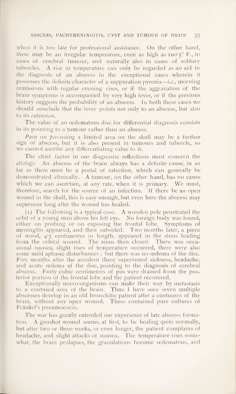 when it is too late for professional assistance. On the other hand, there may be an irregular temperature, even as high as 100*5° F., in cases of cerebral tumour, and naturally also in cases of solitary tubercles. A rise in temperature can only be regarded as an aid in the diagnosis of an abscess in the exceptional cases wherein it possesses the definite character of a suppuration pyrexia—i.e., morning remissions with regular evening rises, or if the aggravation of the brain symptoms is accompanied by very high fever, or if the previous history suggests the probability of an abscess. In both these cases we should conclude that the fever points not only to an abscess, but also to its extension. The value of an oedematous disc for differential diagnosis consists in its pointing to a tumour rather than an abscess. Pain on percussing a limited area on the skull may be a further sign of abscess, but it is also present in tumours and tubercle, so we cannot ascribe any differentiating value to it. The chief factor in our diagnostic reflections must concern the etiology. An abscess of the brain always has a definite cause, in so far as there must be a portal of infection, which can generally be demonstrated clinically. A tumour, on the other hand, has no cause which we can ascertain, at any rate, when it is primary. We must, therefore, search for the source of an infection. If there be an open wound in the skull, this is easy enough, but even here the abscess may supervene long after the wound has healed. (1) The following is a typical case. A wooden pole penetrated the orbit of a young man above his left eye. No foreign body was found, either on probing or on exposing the frontal lobe. Symptoms of meningitis appeared, and then subsided. Two months later, a piece of wood, 4*5 centimetres in length, appeared in the sinus leading from the orbital wound. The sinus then closed. There was occa¬ sional nausea, slight rises of temperature occurred, there were also some mild aphasic disturbances ; but there was no oedema of the disc. Five months after the accident there supervened sickness, headache, and acute oedema of the disc, pointing to the diagnosis of cerebral abscess. Forty cubic centimetres of pus were drained from the pos¬ terior portion of the frontal lobe and the patient recovered. Exceptionally micro-organisms can make their way by metastasis to a contused area of the brain. Thus I have seen seven multiple abscesses develop in an old bronchitic patient after a contusion of the brain, without any open wound. These contained pure cultures of Frankebs pneumococci. The war has greatly extended our experience of late abscess forma¬ tion. A gunshot wound seems, at first, to be healing quite normally, but after two or three weeks, or even longer, the patient complains of headache, and slight attacks of nausea. The temperature rises some¬ what, the brain prolapses, the granulations become oedematous, and