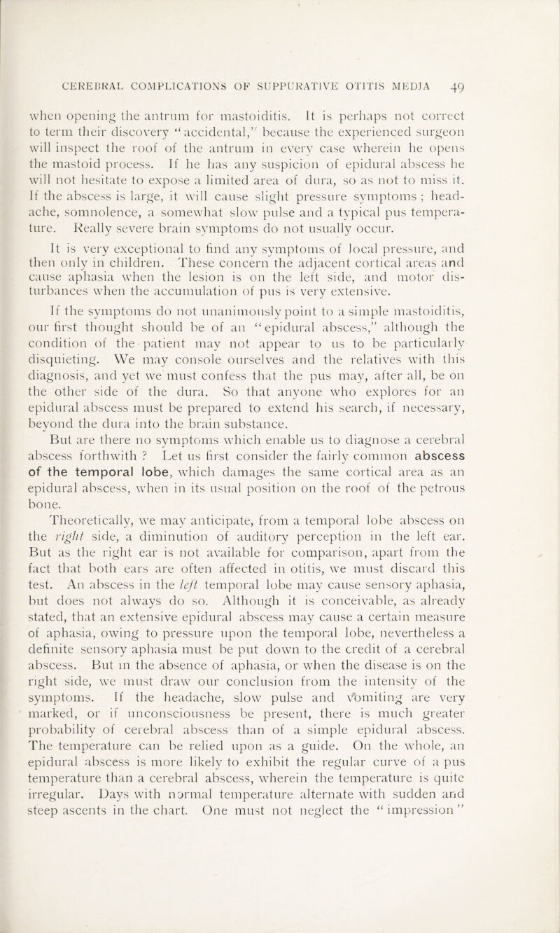 when opening the antrum for mastoiditis. It is perhaps not correct to term their discovery “accidental, because the experienced surgeon will inspect the roof of the antrum in every case wherein he opens the mastoid process. If he lias any suspicion of epidural abscess he will not hesitate to expose a limited area of dura, so as not to miss it. If the abscess is large, it will cause slight pressure symptoms; head¬ ache, somnolence, a somewhat slow pulse and a typical pus tempera¬ ture. Really severe brain symptoms do not usually occur. It is very exceptional to find any symptoms of local pressure, and then only in children. These concern the adjacent cortical areas and cause aphasia when the lesion is on the left side, and motor dis¬ turbances when the accumulation of pus is very extensive. If the symptoms do not unanimously point to a simple mastoiditis, our first thought should be of an “epidural abscess, although the condition of the patient may not appear to us to be particularly disquieting. We may console ourselves and the relatives with this diagnosis, and yet we must confess that the pus may, after all, be on the other side of the dura. So that anyone who explores for an epidural abscess must be prepared to extend his search, if necessary, bevond the dura into the brain substance. But are there no symptoms which enable us to diagnose a cerebral abscess forthwith ? Let us first consider the fairlv common abscess J of the temporal lobe, which damages the same cortical area as an epidural abscess, when in its usual position on the roof of the petrous bone. Theoretically, we may anticipate, from a temporal lobe abscess on the right side, a diminution of auditory perception in the left ear. But as the right ear is not available for comparison, apart from the fact that both ears are often affected in otitis, we must discard this test. An abscess in the left temporal lobe may cause sensory aphasia, but does not always do so. Although it is conceivable, as already stated, that an extensive epidural abscess may cause a certain measure of aphasia, owing to pressure upon the temporal lobe, nevertheless a definite sensory aphasia must be put down to the credit of a cerebral abscess. But in the absence of aphasia, or when the disease is on the right side, we must draw our conclusion from the intensity of the symptoms. If the headache, slow pulse and vomiting are very marked, or if unconsciousness be present, there is much greater probability of cerebral abscess than of a simple epidural abscess. The temperature can be relied upon as a guide. On the whole, an epidural abscess is more likely to exhibit the regular curve of a pus temperature than a cerebral abscess, wherein the temperature is quite irregular. Days with normal temperature alternate with sudden and steep ascents in the chart. One must not neglect the “impression