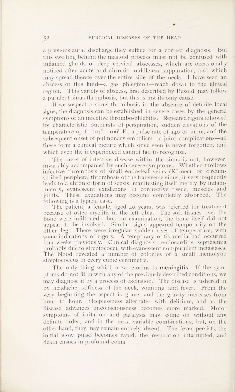a previous aural discharge they suffice for a correct diagnosis. But this swelling behind the mastoid process must not be confused with inflamed glands or deep cervical abscesses, which are occasionally noticed after acute and chronic middle-ear suppuration, and which may spread thence over the entire side of the neck. I have seen an abscess of this kind—a gas phlegmon—reach down to the gluteal region. This variety of abscess, first described by Bezold, may follow a purulent sinus, thrombosis, but this is not its only cause. If we suspect a sinus thrombosis in the absence of definite local signs, the diagnosis can be established in severe cases by the general symptoms of an infective thrombo-phlebitis. Repeated rigors followed by characteristic outbursts of perspiration, sudden elevations of the temperature up to 104°—106° F., a pulse rate of 140 or more, and the subsequent onset of pulmonary embolism or joint complications—all these form a clinical picture which once seen is never forgotten, and which even the inexperienced cannot fail to recognize. The onset of infective disease within the sinus is not, however, invariably accompanied by such severe symptoms. Whether it follows infective thrombosis of small endosteal veins (Korner), or circum¬ scribed peripheral thrombosis of the transverse sinus, it very frequently leads to a chronic form of sepsis, manifesting itself merely by inflam- matorv, evanescent exudations in connective tissue, muscles and joints. These exudations may become completely absorbed. The following is a typical case. The patient, a female, aged 40 years, was referred for treatment because of osteo-myelitis in the left tibia. The soft tissues over the bone were infiltrated ; but, on examination, the bone itself did not appear to be involved. Similar signs appeared temporarily on the other leg. There wTere irregular sudden rises of temperature, with some indications of rigors. A temporary otitis media had occurred four weeks previously. Clinical diagnosis : endocarditis, septicaemia probably due to streptococci, with evanescent non-purulent metastases. The blood revealed a number of colonies of a small haemolytic streptococcus in every cubic centimetre. The only thing wffiich now remains is meningitis. If the sym¬ ptoms do not fit in with any of the previously described conditions, wTe may diagnose it by a process of exclusion. The disease is ushered in by headache, stiffness of the neck, vomiting and fever. From the very beginning the aspect is grave, and the gravity increases from hour to hour. Sleeplessness alternates with delirium, and as the disease advances unconsciousness becomes more marked. Motor symptoms of irritation and paralysis may come on without any definite order, and in the most variable combinations, but, on the other hand, they may remain entirely absent. The fever persists, the initial slow pulse becomes rapid, the respiration interrupted, and death ensues in profound coma.