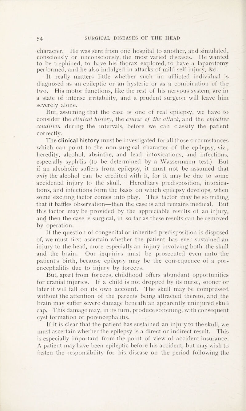 character. He was sent from one hospital to another, and simulated, consciously or unconsciously, the most varied diseases. He wanted to be trephined, to have his thorax explored, to have a laparotomy performed, and he also indulged in attacks of mild self-injury, &c. It really matters little whether such an afflicted individual is diagnosed as an epileptic or an hysteric or as a combination of the two. His motor functions, like the rest of his nervous system, are in a state of intense irritability, and a prudent surgeon will leave him severely alone. But, assuming that the case is one of real epilepsy, we have to consider the clinical history, the course of the attack, and the objective condition during the intervals, before we can classify the patient correctly. The clinical history must be investigated for all those circumstances which can point to the non-surgical character of the epilepsy, viz., heredity, alcohol, absinthe, and lead intoxications, and infections, especially syphilis (to be determined by a Wassermarm test.) But if an alcoholic suffers from epilepsy, it must not be assumed that only the alcohol can be credited with it, for it may be due to some accidental injury to the skull. Hereditary predisposition, intoxica¬ tions, and infections form the basis on which epilepsy develops, when some exciting factor comes into play. This factor may be so trifling that it baffles observation—then the case is and remains medical. But this factor may be provided by the appreciable results of an injury, and then the case is surgical, in so far as these results can be removed by operation. If the question of congenital or inherited predisposition is disposed of, we must first ascertain whether the patient has ever sustained an injury to the head, more especially an injury involving both the skull and the brain. Our inquiries must be prosecuted even unto the patient’s birth, because epilepsy may be the consequence of a por¬ encephalitis due to injury by forceps. But, apart from forceps, childhood offers abundant opportunities for cranial injuries. If a child is not dropped by its nurse, sooner or later it will fall on its own account. The skull may be compressed without the attention of the parents being attracted thereto, and the brain may suffer severe damage beneath an apparently uninjured skull cap. This damage may, in its turn, produce softening, with consequent cyst formation or porencephalitis. If it is clear that the patient has sustained an injury to the skull, we must ascertain whether the epilepsy is a direct or indirect result. This is especially important from the point of view of accident insurance. A patient may have been epileptic before his accident, but may wish to fasten the responsibility for his disease on the period following the