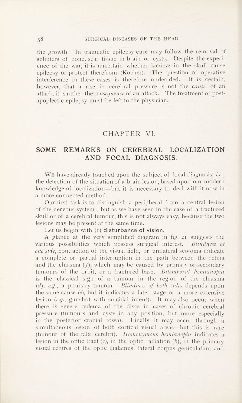 the growth. In traumatic epilepsy cure may follow the removal of splinters of bone, scar tissue in brain or cysts. Despite the experi¬ ence of the war, it is uncertain whether lacunae in the skull cause epilepsy or protect therefrom (Kocher). The question of operative interference in these cases is therefore undecided. It is certain, however, that a rise in cerebral pressure is not the cause of an attack, it is rather the consequence of an attack. The treatment of post¬ apoplectic epilepsy must be left to the physician. CHAPTER VI. SOME REMARKS ON CEREBRAL LOCALIZATION AND FOCAL DIAGNOSIS. We have already touched upon the subject of focal diagnosis, /.<?., the detection of the situation of a brain lesion, based upon our modern knowledge of localization—but it is necessary to deal with it now in a more connected method. Our first task is to distinguish a peripheral from a central lesion of the nervous system ; but as we have seen in the case of a fractured skull or of a cerebral tumour, this is not always easy, because the two lesions may be present at the same time. Let us begin with (i) disturbance of vision. A glance at the very simplified diagram in fig 21 suggests the various possibilities which possess surgical interest. Blindness of one side, contraction of the visual field, or unilateral scotoma indicate a complete or partial interruption in the path between the retina and the chiasma (/), which may be caused by primary or secondary tumours of the orbit, or a fractured base. Bitemporal liemianopia is the classical sign of a tumour in the region of the chiasma (d), e.g., a pituitary tumour. Blindness of both sides depends upon the same cause (<e), but it indicates a later stage or a more extensive lesion (e.g., gunshot with suicidal intent). It may also occur when there is severe oedema of the discs in cases of chronic cerebral pressure (tumours and cysts in any position, but more especially in the posterior cranial fossa). Finally it may occur through a simultaneous lesion of both cortical visual areas—but this is rare (tumour of the falx cerebri). Homonymous liemianopia indicates a lesion in the optic tract (c), in the optic radiation (b), in the primary visual centres of the optic thalamus, lateral corpus geniculatum and