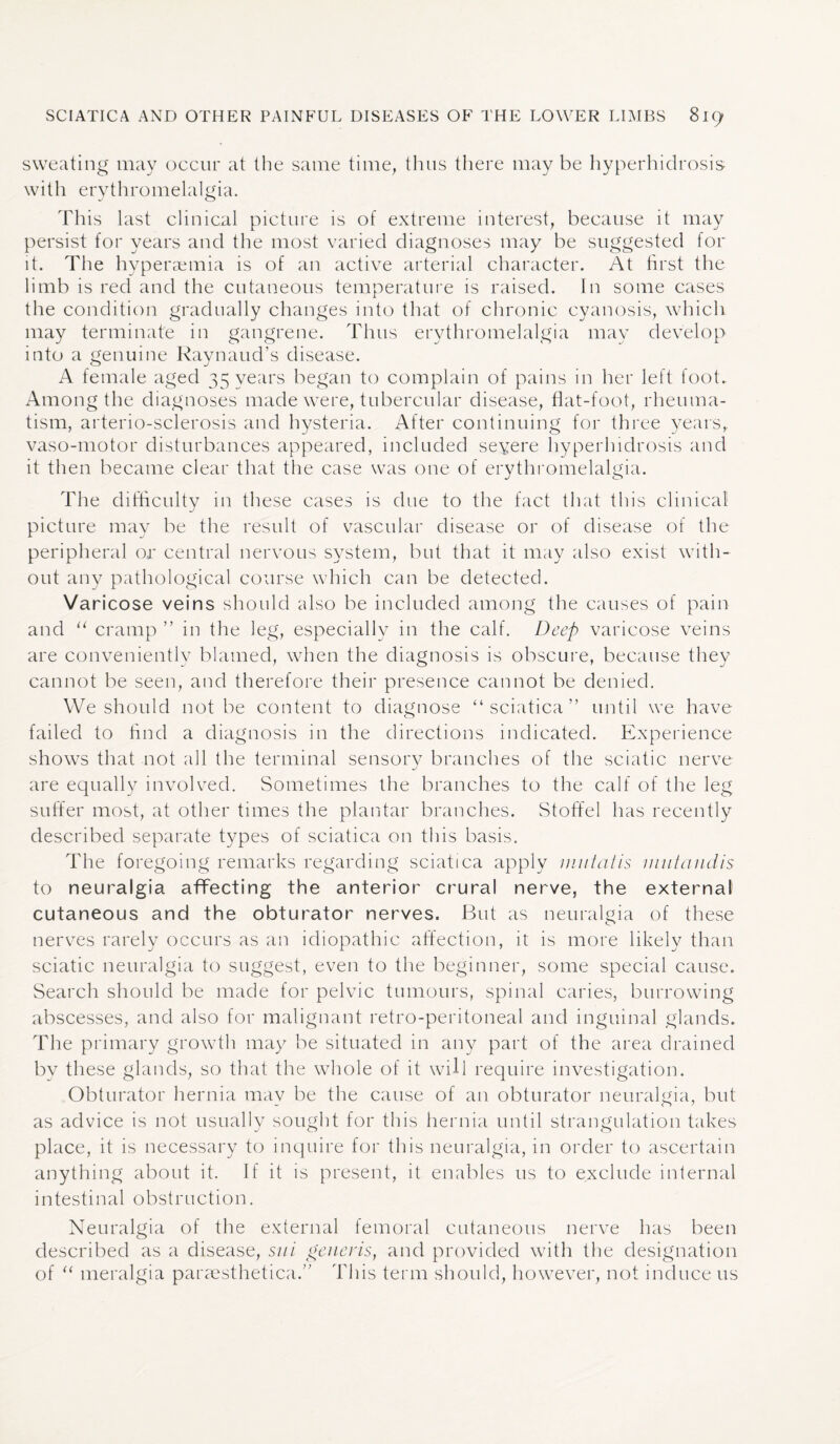 sweating may occur at the same time, thus there may be hyperhidrosis with erythromelalgia. This last clinical picture is of extreme interest, because it may persist for years and the most varied diagnoses may be suggested for it. The hyperaemia is of an active arterial character. At first the limb is red and the cutaneous temperature is raised. In some cases the condition gradually changes into that of chronic cyanosis, which may terminate in gangrene. Thus erythromelalgia may develop into a genuine Raynaud’s disease. A female aged 35 years began to complain of pains in her left foot. Among the diagnoses made were, tubercular disease, flat-foot, rheuma¬ tism, arterio-sclerosis and hysteria. After continuing for three years,, vaso-motor disturbances appeared, included seyere hyperhidrosis and it then became clear that the case was one of erythromelalgia. The difficulty in these cases is due to the fact that this clinical picture may be the result of vascular disease or of disease of the peripheral or central nervous system, but that it may also exist with¬ out any pathological course which can be detected. Varicose veins should also be included among the causes of pain and u cramp ” in the leg, especially in the calf. Deep varicose veins are conveniently blamed, when the diagnosis is obscure, because they cannot be seen, and therefore their presence cannot be denied. We should not be content to diagnose “sciatica” until we have failed to find a diagnosis in the directions indicated. Experience shows that not all the terminal sensory branches of the sciatic nerve are equally involved. Sometimes the branches to the calf of the leg suffer most, at other times the plantar branches. Stoffel has recently described separate types of sciatica on this basis. The foregoing remarks regarding sciatica apply m u tat is mutandis to neuralgia affecting the anterior crural nerve, the external cutaneous and the obturator nerves. But as neuralgia of these nerves rarely occurs as an idiopathic affection, it is more likely than sciatic neuralgia to suggest, even to the beginner, some special cause. Search should be made for pelvic tumours, spinal caries, burrowing abscesses, and also for malignant retro-peritoneal and inguinal glands. The primary growth may be situated in any part of the area drained by these glands, so that the whole of it will require investigation. Obturator hernia may be the cause of an obturator neuralgia, but as advice is not usually sought for this hernia until strangulation takes place, it is necessary to inquire for this neuralgia, in order to ascertain anything about it. If it is present, it enables us to exclude internal intestinal obstruction. Neuralgia of the external femoral cutaneous nerve has been described as a disease, sui generis, and provided with the designation of “ meralgia paraesthetica.” This term should, however, not induce us