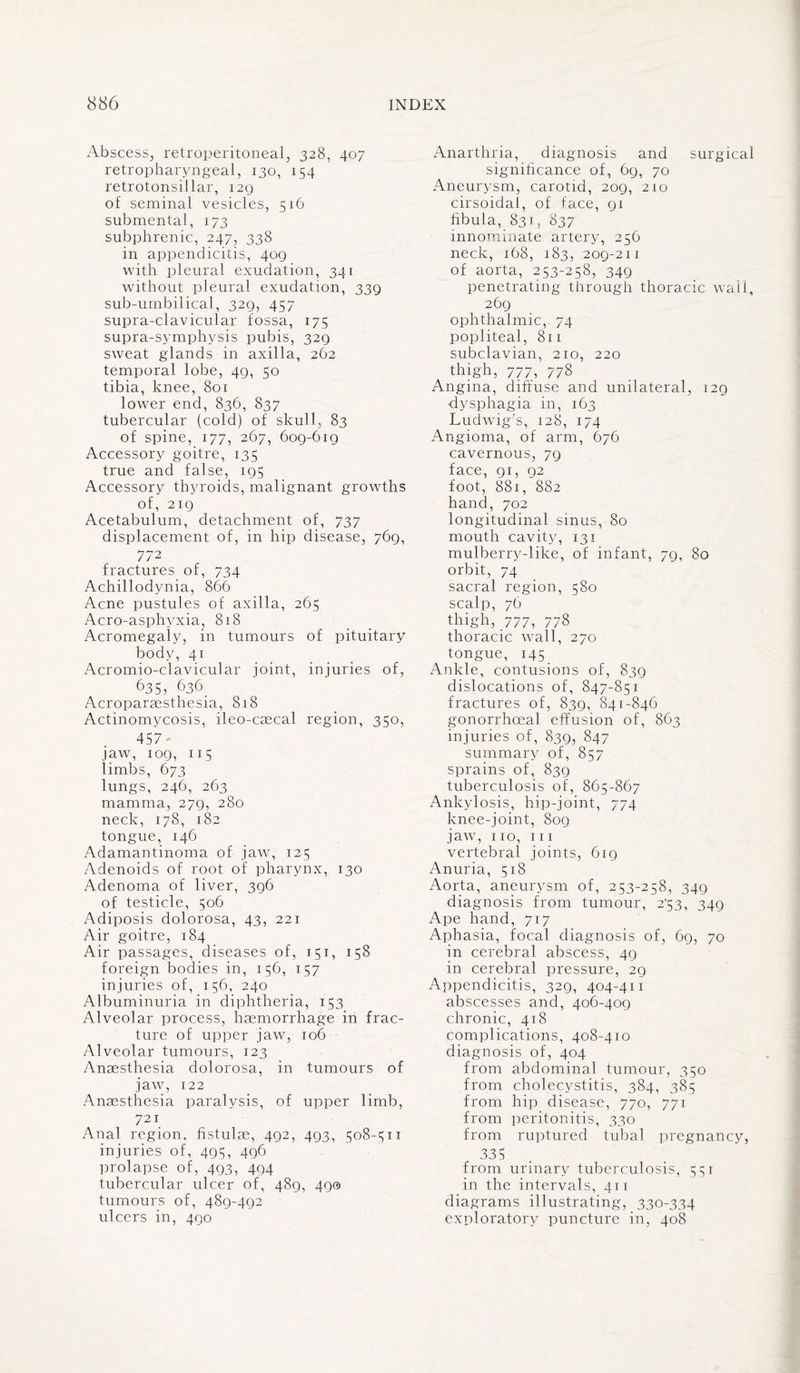 Abscess, retroperitoneal, 328, 407 retropharyngeal, 130, 154 retrotonsillar, 129 of seminal vesicles, 516 submental, 173 subphrenic, 247, 338 in appendicitis, 409 with pleural exudation, 341 without pleural exudation, 339 sub-umbilical, 329, 457 supra-clavicular fossa, 175 supra-symphysis pubis, 329 sweat glands in axilla, 262 temporal lobe, 49, 50 tibia, knee, 801 lower end, 836, 837 tubercular (cold) of skull, 83 of spine, 177, 267, 609-619 Accessory goitre, 135 true and false, 195 Accessory thyroids, malignant growths of, 219 Acetabulum, detachment of, 737 displacement of, in hip disease, 769, 772 fractures of, 734 Achillodynia, 866 Acne pustules of axilla, 265 Acro-asphyxia, 818 Acromegaly, in tumours of pituitary body, 41 Acromio-clavicular joint, injuries of, 635, 636. Acroparaesthesia, 818 Actinomycosis, ileo-caecal region, 350, 457 jaw, 109, 115 limbs, 673 lungs, 246, 263 mamma, 279, 280 neck, 178, 182 tongue, 146 Adamantinoma of jaw, 125 Adenoids of root of pharynx, 130 Adenoma of liver, 396 of testicle, 506 Adiposis dolorosa, 43, 221 Air goitre, 184 Air passages, diseases of, 151, 158 foreign bodies in, 156, 157 injuries of, 156, 240 Albuminuria in diphtheria, 153 Alveolar process, haemorrhage in frac¬ ture of upper jaw, 106 Alveolar tumours, 123 Anaesthesia dolorosa, in tumours of jaw, 122 Anaesthesia paralysis, of upper limb, 721 Anal region, fistulae, 492, 493, 508-511 injuries of, 495, 496 prolapse of, 493, 494 tubercular ulcer of, 489, 49® tumours of, 489-492 ul cers in, 490 Anarthria, diagnosis and surgical significance of, 69, 70 Aneurysm, carotid, 209, 210 cirsoidai, of face, 91 fibula, 83T, 837 innominate artery, 256 neck, 168, 183, 209-211 of aorta, 253-258, 349 penetrating through thoracic wall, 269 ophthalmic, 74 popliteal, 811 subclavian, 210, 220 thigh, 777, 778 Angina, diffuse and unilateral, 129 dysphagia in, 163 Ludwig's, 128, 174 Angioma, of arm, 676 cavernous, 79 face, 91, 92 foot, 881, 882 hand, 702 longitudinal sinus, 80 mouth cavity, 131 mulberry-like, of infant, 79, 80 orbit, 74 sacral region, 580 scalp, 76 thigh, 777, 778 thoracic wall, 270 tongue, 145 Ankle, contusions of, 839 dislocations of, 847-851 fractures of, 839, 841-846 gonorrhoeal effusion of, 863 injuries of, 839, 847 summary of, 857 sprains of, 839 tuberculosis of, 865-867 Ankylosis, hip-joint, 774 knee-joint, 809 jaw, no, hi vertebral joints, 619 Anuria, 518 Aorta, aneurysm of, 253-258, 349 diagnosis from tumour, 2°53, 349 Ape hand, 717 Aphasia, focal diagnosis of, 69, 70 in cerebral abscess, 49 in cerebral pressure, 29 Appendicitis, 329, 404-411 abscesses and, 406-409 chronic, 418 complications, 408-410 diagnosis of, 404 from abdominal tumour, 350 from cholecystitis, 384, 385 from hip disease, 770, 771 from peritonitis, 330 from ruptured tubal pregnancy, 335 from urinary tuberculosis, 551 in the intervals, 411 diagrams illustrating, 330-334 exploratory puncture in, 408