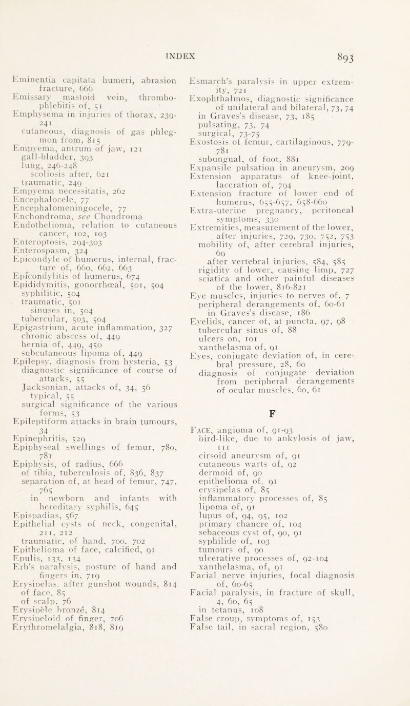 Eminentia capitata humeri, abrasion fracture, 666 Emissary mastoid vein, thrombo¬ phlebitis of, 51 Emphysema in injuries of thorax, 239- 241 cutaneous, diagnosis of gas phleg¬ mon from, 815 Empyema, antrum of jaw, 121 gall-bladder, 3(33 lung, 246-248 scoliosis after, 621 traumatic, 240 Empyema necessitatis, 262 Encephalocele, 77 Encephalomeningocele, 77 Enchondroma, see Chondroma Endothelioma, relation to cutaneous cancer, 102, 103 Enteroptosis, 294-303 Enterospasm, 324 Epicondyle of humerus, internal, frac¬ ture of, 660, 662, 663 Epicondylitis of humerus, 674 Epididymitis, gonorrhoeal, 501, 504 syphilitic, 504 traumatic, 501 sinuses in, 504 tubercular, 503, 504 Epigastrium, acute inflammation, 327 chronic abscess of, 449 hernia of, 449, 450 subcutaneous lipoma of, 449 Epilepsy, diagnosis from hysteria, 53 diagnostic significance of course of attacks, 55 Jacksonian, attacks of, 34, 56 typical, 55 surgical significance of the various forms, 53 Epileptiform attacks in brain tumours, 34 . . Epinephritis-, 529 Epiphyseal swellings of femur, 780, 78.1 Epiphysis, of radius, 666 of tibia, tuberculosis of, 836, 837 separation of, at head of femur, 747, .765 in newborn and infants with hereditary syphilis, 645 Epispadias, 567 Epithelial cysts of neck, congenital, 211, 212 traumatic, of hand, 700. 702 Epithelioma of face, calcified, 91 Epulis, 133, t34 Erb’s naralysis, posture of hand and fingers in, 719 Erysipelas, after gunshot wounds, 814 of face, 8^ of scalp. 76 Erysipele bronze, 814 Erysipeloid of finger, 706 Erythromelalgia, 818, 819 Esmarch’s paralysis in upper extrem¬ ity, 721 Exophthalmos, diagnostic significance of unilateral and bilateral, 73, 74 in Graves’s disease, 73, 185 pulsating, 73, 74 surgical, 73-75 Exostosis of femur, cartilaginous, 779- 781 subungual, of foot, 881 Expansile pulsation in aneurysm, 209 Extension apparatus of knee-joint, laceration of, 794 Extension fracture of lower end of humerus, 655-657, 658-660 Extra-uterine pregnancy, peritoneal symptoms, 330 Extremities, measurement of the lower, after injuries, 729, 730, 752, 753 mobility of, after cerebral injuries, 69 after vertebral injuries, gS4, 585 rigidity of lower, causing limp, 727 sciatica and other painful diseases of the lower, 816-821 Eye muscles, injuries to nerves of, 7 peripheral derangements of, 60-61 in Graves’s disease, 186 Eyelids, cancer of, at puncta, 97, 98 tubercular sinus of, 88 ulcers on, 101 xanthelasma of, 91 Eyes, conjugate deviation of, in cere¬ bral pressure, 28, 60 diagnosis of conjugate deviation from peripheral derangements of ocular muscles, 60, 61 F Face, angioma of, 91-93 bird-like, due to ankylosis of jaw, 111 cirsoid aneurysm of, 91 cutaneous warts of, 92 dermoid of, 90 epithelioma of. 91 erysipelas of, 85 inflammatory processes of, 85 lipoma of, 91 lupus of, 94, 95, 102 primary chancre of, 104 sebaceous cyst of, 90, 91 svphilide of, 103 tumours of, 90 ulcerative processes of, 92-104 xanthelasma, of, 91 Facial nerve injuries, focal diagnosis of, 60-65 Facial paralysis, in fracture of skull, 4, 60, 65 in tetanus, 108 False croup, symptoms of, 153 False tail, in sacral region, 580