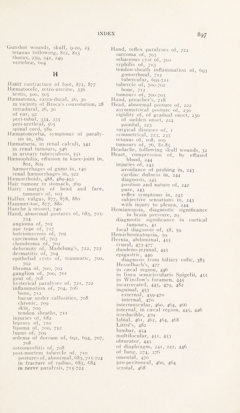 Gunshot wounds, skull, 9-20, 25 tetanus following, 812, 813 thorax, 239, 242, 249 vertebrae, (104 H Habit contracture of foot, 872, 877 Haematocele, retro-uterine, 336 testis, 500, 505 Haematoma, extra-dural, 26, 30 in vicinity of Broca’s convolution, 28 intradural, 26, 30 of ear, 92 peri-tubal, 334, 335 peri-urethral, 565 spinal cord, 589 Haematomyelia, symptoms of paraly¬ sis in, 589 Haematuria, in renal calculi, 542 in renal tumours, 546 in urinary tuberculosis, 551 Haemophilia, effusion in knee-joint in, 802, 809 haemorrhages of gums in, 140 renal haemorrhages in, 522 Haemorrhoids, 488, 489-493 Hair tumour in stomach, 369 Hairy margin of head and face, tumours of, 103 Hallux valgus, 877, 878, 880 Hammer-toe, 877, 880 Hanche a ressort, 740 Hand, abnormal postures of, 683, 715- 724 angioma of, 702 ape type of, 717 botriomycosis of, 702 carcinoma of, 703 chondroma of, 702 deformity of, Madelung's, 722, 723 dermatitis of, 704 epithelial cysts of, traumatic, 700, 702 fibroma of, 700, 702 ganglion of, 700, 701 gout of, 708 hysterical paralyses of, 721, 722 inflammation of, 704, 706 bone, 712 bursae under callosities, 708 chronic, 709 skin, 709 tendon sheaths, 711 injuries of, 682 leprosy of, 710 lipoma of, 700, 712 lupus of, 709 oedema of dorsum of, 692, 694, 707, 708 osteomyelitis of, 708 post-mortem tubercle of, 710 postures of, abnormal, 683, 71 5-724 in fracture of radius, 683, 684 in nerve paralysis, 715-724 Hand, reflex paralyses of, 722 sarcoma of, 703 sebaceous cyst of, 700 syphilis of, 713 tendon-sheath inflammation of, 693 gonorrhoeal, 712 tubercular, 695-711 tubercle of, 700-702 bone, 712 tumours of, 700-703 Hand, preacher’s, 718 Head, abnormal posture of, 222 asymmetrical posture of, 230 rigidity of, of gradual onset, 230 of sudden onset, 224 painful, 223 surgical diseases of, 1 symmetrical, 223, 233 tetanus of, 108, 109 tumours of, 76, 81-85 Headache, following skull wounds, 32 Heart, compression of, by effused blood, 244 injuries of, 242 avoidance of probing in, 243 cardiac dulness in, 244 diagnosis, 245 position and nature of, 242 pure, 243 reflex symptoms in, 243 subjective sensations in, 243 with injury to pleura, 244 Hemianopsia, diagnostic significance in brain pressure, 29 diagnostic significance in cortical tumours, 41 focal diagnosis of, 58, 59 Hemichromatopsia, 59 Hernia, abdominal, 455 crural, 473-477 duodeno-jejunal, 445 epigastric, 449 diagnosis from biliary colic, 383 Hesselbach’s, 477 in caeca! region, 446 in linea semicircularis Spigelii, 455 in Winslow’s foramen, 445 incarcerated, 445, 479, 482 inguinal, 453 external, 459-470 internal, 470 intermuscular, 460, 464, 466 internal, in caecal region, 445, 446 irreducible, 479 labial, 461, 462, 464, 468 Littre’s, 482 lumbar, 454 multilocular, 451, 453 obturator, 445 of diaphragm, 241, 242, 446 of lung, 274, 276 omental, 470 pro-peritoneal, 460, 464 scrotal, 468