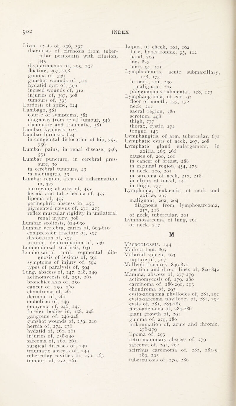 Liver, cysts of, 396, 397 diagnosis of cirrhosis from tuber¬ cular peritonitis with effusion, 345 displacements of, 295, 29/ floating, 297, 298 gumma of, 396 gunshot wounds of, 314 hydatid cyst of, 396 incised wounds of, 312 injuries of, 307, 308 tumours of, 395 Lordosis of spine, 624 Lumbago, 581 course of symptoms, 582 diagnosis from renal tumour, 546 rheumatic and traumatic, 581 Lumbar kyphosis, 624 Lumbar lordosis, 624 in congenital dislocation of hip, 755, 756 Lumbar pains, in renal disease, 546, 551 Lumbar puncture, in cerebral pres¬ sure, 30 in cerebral tumours, 43 in meningitis, 53 Lumbar region, areas of inflammation in, 32 7 burrowing abscess of, 455 hernia and false hernia of, 455 lipoma of, 455 perinephric abscess in, 455 pigmented naevus of, 271, 275 reflex muscular rigidity in unilateral renal injury, 308 Lumbar scoliosis, 624-630 Lumbar vertebra, caries of, 609-619 compression fracture of, 597 dislocation of, 597 injured, determination of, 596 Lumbo-dorsal scoliosis, 631 Lumbo-sacral cord, segmental dia¬ gnosis of lesions of, 591 symptoms of injury of, 594 types of paralysis of, 594 Lung, abscess of, 247, 248, 249 actinomycosis of, 251, 263 bronchiectasis of, 250 cancer of, 259, 260 chondroma of, 261 dermoid of, 261 embolism of, 249 empyema of, 246, 247 foreign bodies in, 158, 248 gangrene of, 246-248 gunshot wounds of, 239, 249 hernia of, 274, 276 hydatid of, 260, 261 injuries of, 238-240 sarcoma of, 260, 261 surgical diseases of, 246 traumatic abscess of, 249 tubercular cavities in, 250, 263 tumours of, 252, 261 Lupus, of cheek, 101, 102 face, hypertrophic, 95, 102 hand, 709 leg, 827 nose, 94, iui Lymphadenitis, acute submaxillary, 128, 173 in neck, 201, 230 malignant, 205 phlegmonous submental, 128, 173 Lymphangioma, of ear, 92 floor of mouth, 127, 132 neck, 207 sacral region, 580 scrotum, 498 thigh, 777 thorax, cystic, 272 tongue, 145 Lymphangitis, of arm, tubercular, 672 Lymphatic cysts of neck, 207, 208 Lymphatic gland enlargement, in axilla, 265, 266 causes of, 200, 201 in cancer of breast, 288 in inguinal region, 454, 473 in neck, 200, 201 in sarcoma of neck, 217, 218 in ulcers of tonsil, 141 in thigh, 777 Lymphoma, leukremic, of neck and axillae, 205 malignant, 202, 204 diagnosis from lymphosarcoma, 217, 218 of neck, tubercular, 201 Lymphosarcoma, of lung, 261 of neck, 217 M Macroglossia, 144 Madura foot, 865 Malarial spleen, 403 rupture of, 307 Malleoli fracures, 839-850 position and direct lines of, 840-842 Mamma, abscess of, 277-279 actinomycosis of, 279, 280 carcinoma of, 286-290, 293 chondroma of, 293 cysto-adenoma phyllodes of, 281,292 cysto-sarcoma phyllodes of, 281, 292 cysts of, 281, 283-285 fibro-adenoma of, 284-286 giant growth of, 291 gumma of, 279, 280 inflammation of, acute and chronic, 276-279 lipoma of, 293 retro-mammary abscess of, 279 sarcoma of, 291, 292 scirrhus carcinoma of, 282, 284-5, 289, 293 tuberculosis of, 279, 280