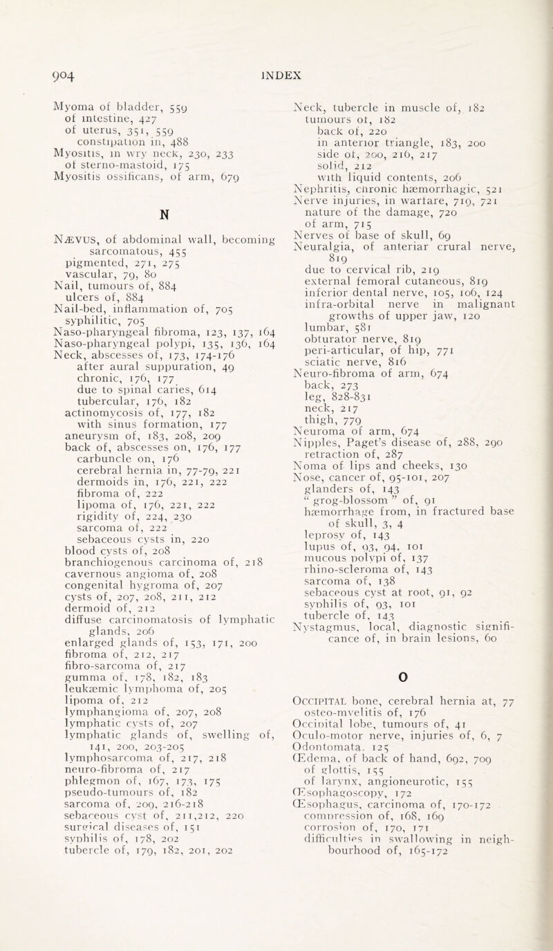 Myoma of bladder, 559 of intestine, 427 of uterus, 351, 559 constipation in, 488 Myositis, 111 wry neck, 230, 233 of sterno-mastoid, 175 Myositis ossificans, of arm, 679 N Nteyus, of abdominal wall, becoming sarcomatous, 455 pigmented, 271, 275 vascular, 79, 80 Nail, tumours of, 884 ulcers of, 884 Nail-bed, inflammation of, 705 syphilitic, 705 Naso-pharyngeal fibroma, 123, 137, 164 Naso-pharyngeal polypi, 135, 136, 164 Neck, abscesses of, 173, 174-176 after aural suppuration, 49 chronic, 176, 177 due to spinal caries, 614 tubercular, 176, 182 actinomycosis of, 177, 182 with sinus formation, 177 aneurysm of, 183, 208, 209 back of, abscesses on, 176, 177 carbuncle on, 176 cerebral hernia in, 77-79, 221 dermoids in, 176, 221, 222 fibroma of, 222 lipoma of, 176, 221, 222 rigidity of, 224, 230 sarcoma of, 222 sebaceous cysts in, 220 bl ood cysts of, 208 branchiogenous carcinoma of, 218 cavernous angioma of, 208 congenital hygroma of, 207 cysts of, 207, 208, 211, 212 dermoid of, 212 diffuse carcinomatosis of lymphatic glands, 206 enlarged glands of, 153, 171, 200 fibroma of, 212, 217 fibro-sarcoma of, 217 gumma of, 178, 182, 183 leukaemic lymphoma of, 205 lipoma of, 212 lymphangioma of, 207, 208 lymphatic cysts of, 207 lymphatic glands of, swelling of, 141, 200, 203-205 lymphosarcoma of, 217, 218 neuro-fibroma of, 217 phlegmon of, 167, 173, 175 pseudo-tumours of, 182 sarcoma of, 209, 216-218 sebaceous cyst of, 211,212, 220 surffiral diseases of, 151 syphilis of, 178, 202 tubercle of, 179, 182, 201, 202 Neck, tubercle in muscle of, 182 tumours ot, 182 back of, 220 in anterior triangle, 183, 200 side ot, 200, 216, 217 sofid, 212 with liquid contents, 206 Nephritis, ciironic haemorrhagic, 521 Nerve injuries, in warfare, 719, 721 nature of the damage, 720 of arm, 715 Nerves of base of skull, 69 Neuralgia, of anteriar crural nerve, 819 due to cervical rib, 219 external femoral cutaneous, 819 inferior dental nerve, 105, 106, 124 infra-orbital nerve in malignant growths of upper jaw, 120 lumbar, 581 obturator nerve, 819 peri-articular, of hip, 771 sciatic nerve, 816 Neuro-fibroma of arm, 674 back, 273 leg, 828-831 neck, 217 thigh, 779 Neuroma of arm, 674 Nipples, Paget’s disease of, 288, 290 retraction of, 287 Noma of lips and cheeks, 130 Nose, cancer of, 95-101, 207 glanders of, 143 “ grog-blossom ” of, 91 haemorrhage from, in fractured base of skull, 3, 4 leprosy of, 143 lupus of, 93, 94, 101 mucous polypi of, 137 rhino-scleroma of, 143 sarcoma of, 138 sebaceous cyst at root, 91, 92 syphilis of, 93, 101 tubercle of, 143 Nystagmus, local, diagnostic signifi¬ cance of, in brain lesions, 60 o Occipital bone, cerebral hernia at, 77 osteo-mvelitis of, 176 Occipital lobe, tumours of, 41 Oculo-motor nerve, injuries of, 6, 7 Odontomata. 125 (Edema, of back of hand, 692, 709 of glottis, 155 of larynx, angioneurotic, 155 (Esophagoscopy, T72 (Esophagus, carcinoma of, 170-172 compression of, 168, 169 corrosion of, 170, T7i difficulties in swallowing in neigh¬ bourhood of, 165-172