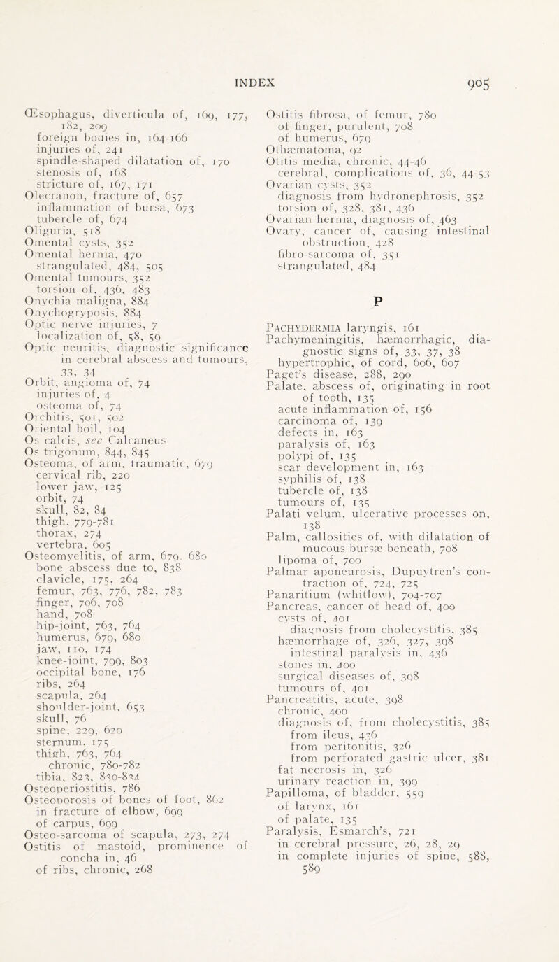 (Esophagus, diverticula of, 169, 177, 182, 209 foreign bodies in, 164-166 injuries of, 241 spindle-shaped dilatation of, 170 stenosis of, 168 stricture of, 167, 171 Olecranon, fracture of, 657 inflammation of bursa, 673 tubercle of, 674 Oliguria, 318 Omental cysts, 352 Omental hernia, 470 strangulated, 484, 305 Omental tumours, 352 torsion of, 436, 483 Onychia maligna, 884 Onvchogrvposis, 884 Optic nerve injuries, 7 localization of, 38, 59 Optic neuritis, diagnostic significance in cerebral abscess and tumours, 33, 34 Orbit, angioma of, 74 injuries of, 4 osteoma of, 74 Orchitis, 301, 502 Oriental boil, 104 Os calcis, see Calcaneus Os trigonum, 844, 845 Osteoma, of arm, traumatic, 679 cervical rib, 220 lower jaw, 125 orbit, 74 skull, 82, 84 thigh, 779-78i thorax, 274 vertebra, 605 Osteomyelitis, of arm, 679. 680 bone abscess due to, 838 clavicle, 175, 264 femur, 763, 776, 782, 783 finger, 706, 708 hand, 708 hip-joint, 763, 764 humerus, 679, 680 jaw, no, 174 knee-ioint, 799, 803 occipital bone, 176 ribs, 264 scapula, 264 shoulder-joint, 653 skull, 76 spine, 229, 620 sternum, 173 thigh, 763, 764 chronic, 780-782 tibia, 823, 830-824 Osteoperiostitis, 786 Osteonorosis of bones of foot, 862 in fracture of elbow, 699 of carpus, 699 Osteo-sarcoma of scapula, 273, 274 Ostitis of mastoid, prominence of concha in, 46 of ribs, chronic, 268 Ostitis fibrosa, of femur, 780 of finger, purulent, 708 of humerus, 679 Othaematoma, 92 Otitis media, chronic, 44-46 cerebral, complications of, 36, 44-53 Ovarian cysts, 352 diagnosis from hydronephrosis, 352 torsion of, 328, 381, 436 Ovarian hernia, diagnosis of, 463 Ovary, cancer of, causing intestinal obstruction, 428 fibro-sarcoma of, 351 strangulated, 484 P Pachydermia laryngis, 161 Pachymeningitis, haemorrhagic, dia¬ gnostic signs of, 33, 37, 38 hypertrophic, of cord, 606, 607 Paget’s disease, 288, 290 Palate, abscess of, originating in root of tooth, 135 acute inflammation of, 156 carcinoma of, 139 defects in, 163 paralysis of, 163 polypi of, 135 scar development in, 163 syphilis of, 138 tubercle of, 138 tumours of, 135 Palati velum, ulcerative processes on, 138 . . Palm, callosities of, with dilatation of mucous bursae beneath, 708 lipoma of, 700 Palmar aponeurosis, Dupuytren’s con¬ traction of, 724, 725 Panaritium (whitlow), 704-707 Pancreas, cancer of head of, 400 cysts of, 401 diagnosis from cholecystitis, 385 haemorrhage of, 326, 327, 398 intestinal paralysis in, 436 stones in, 4oo surgical diseases of, 398 tumours of, 401 Pancreatitis, acute, 398 chronic, 400 diagnosis of, from cholecystitis, 385 from ileus, 436 from peritonitis, 326 from perforated gastric ulcer, 381 fat necrosis in, 326 urinary reaction in, 399 Papilloma, of bladder, 559 of larynx, 161 of palate, 135 Paralysis, Esmarch’s, 721 in cerebral pressure, 26, 28, 29 in complete injuries of spine, 588, 589