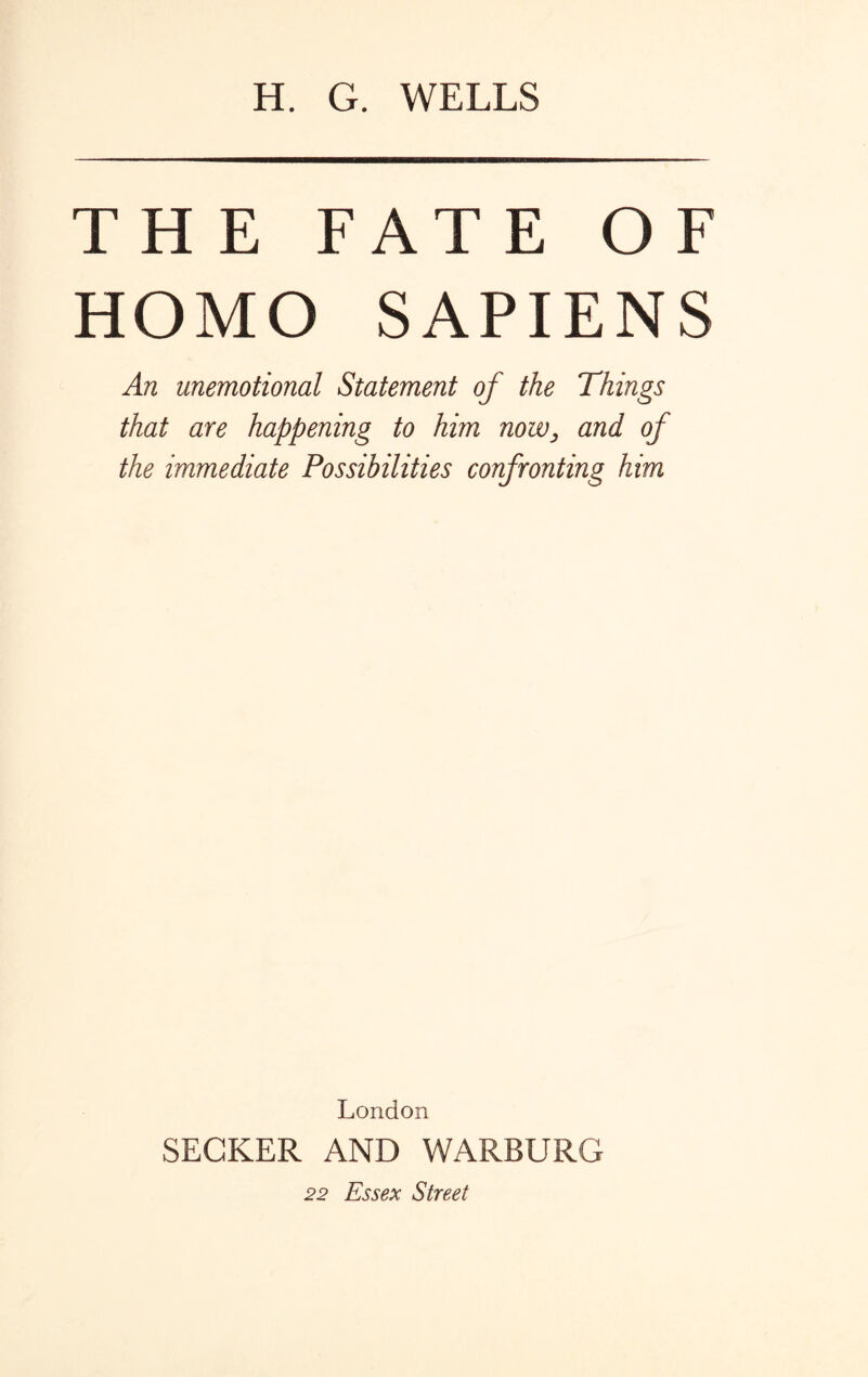 H. G. WELLS THE FATE OF HOMO SAPIENS An unemotional Statement of the Things that are happening to him now, and of the immediate Possibilities confronting him London SEGKER AND WARBURG 22 Essex Street