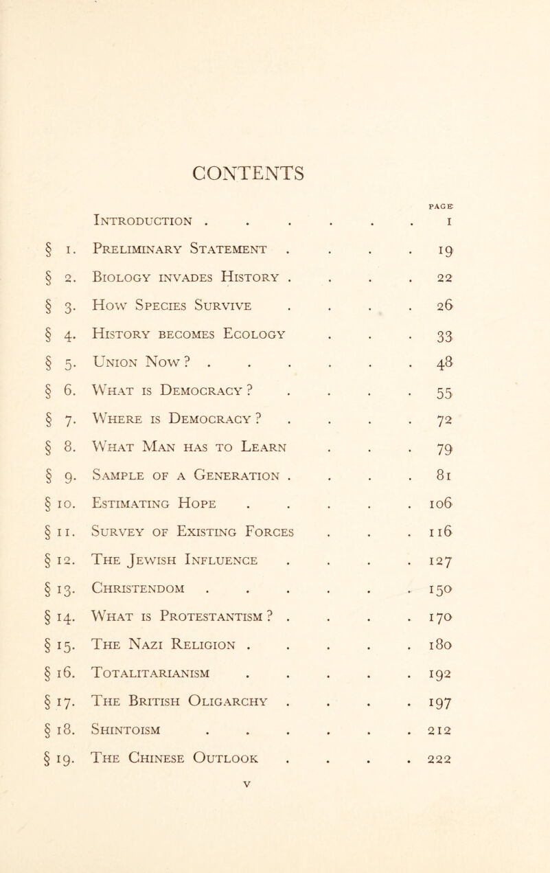 Introduction . • • • PAGE I I. Preliminary Statement 19 2. Biology invades History . 22 3- How Species Survive 26 4- History becomes Ecology 33 5- Union Now ? 48 6. What is Democracy ? 55 7* Where is Democracy ? 72 8. What Man has to Learn 79 9* Sample of a Generation . 81 IO. Estimating Hope 106 11. Survey of Existing Forces 116 12. The Jewish Influence 127 i3- Christendom 150 14. What is Protestantism ? . 170 *5- The Nazi Religion . 180 16. Totalitarianism 192 17* The British Oligarchy 197 18. Shintoism 212 i9- The Chinese Outlook • • • 222 V