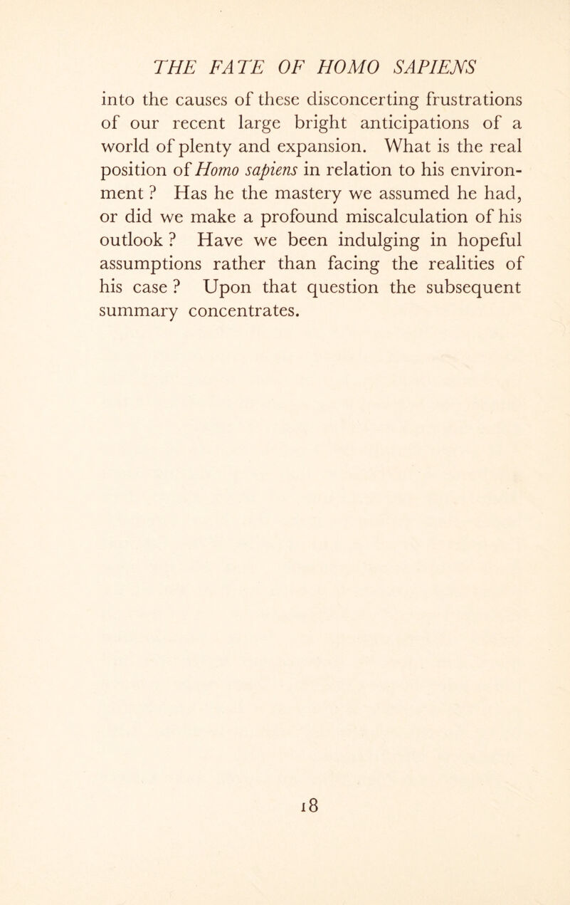 into the causes of these disconcerting frustrations of our recent large bright anticipations of a world of plenty and expansion. What is the real position of Homo sapiens in relation to his environ- ment ? Has he the mastery we assumed he had, or did we make a profound miscalculation of his outlook ? Have we been indulging in hopeful assumptions rather than facing the realities of his case ? Upon that question the subsequent summary concentrates. i8