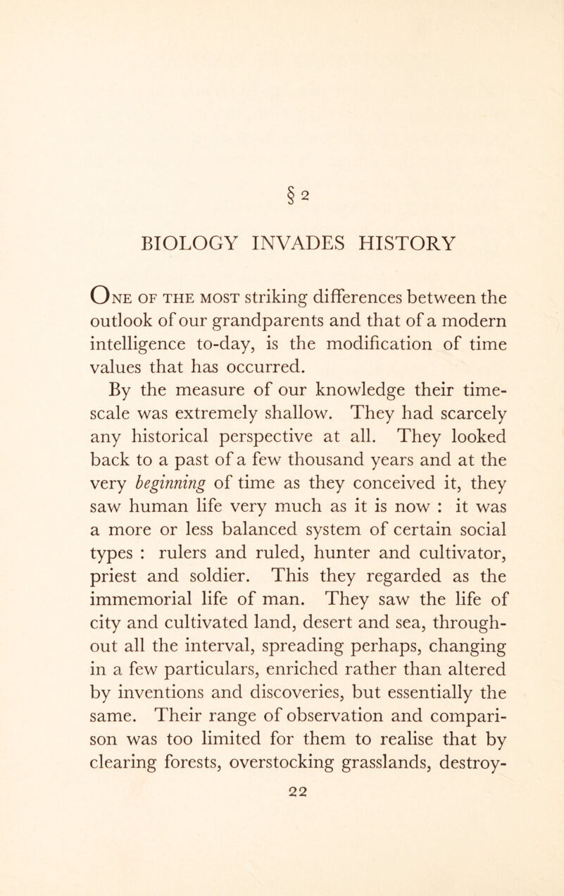 2 BIOLOGY INVADES HISTORY One of the most striking differences between the outlook of our grandparents and that of a modern intelligence to-day, is the modification of time values that has occurred. By the measure of our knowledge their time- scale was extremely shallow. They had scarcely any historical perspective at all. They looked back to a past of a few thousand years and at the very beginning of time as they conceived it, they saw human life very much as it is now : it was a more or less balanced system of certain social types : rulers and ruled, hunter and cultivator, priest and soldier. This they regarded as the immemorial life of man. They saw the life of city and cultivated land, desert and sea, through- out all the interval, spreading perhaps, changing in a few particulars, enriched rather than altered by inventions and discoveries, but essentially the same. Their range of observation and compari- son was too limited for them to realise that by clearing forests, overstocking grasslands, destroy-