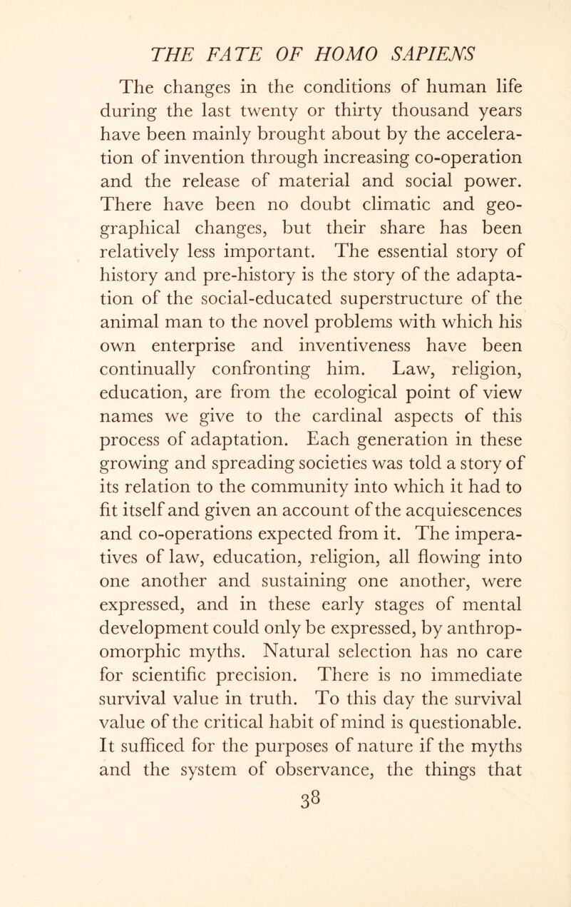 The changes in the conditions of human life during the last twenty or thirty thousand years have been mainly brought about by the accelera- tion of invention through increasing co-operation and the release of material and social power. There have been no doubt climatic and geo- graphical changes, but their share has been relatively less important. The essential story of history and pre-history is the story of the adapta- tion of the social-educated superstructure of the animal man to the novel problems with which his own enterprise and inventiveness have been continually confronting him. Law, religion, education, are from the ecological point of view names we give to the cardinal aspects of this process of adaptation. Each generation in these growing and spreading societies was told a story of its relation to the community into which it had to fit itself and given an account of the acquiescences and co-operations expected from it. The impera- tives of law, education, religion, all flowing into one another and sustaining one another, were expressed, and in these early stages of mental development could only be expressed, by anthrop- omorphic myths. Natural selection has no care for scientific precision. There is no immediate survival value in truth. To this day the survival value of the critical habit of mind is questionable. It sufficed for the purposes of nature if the myths and the system of observance, the things that