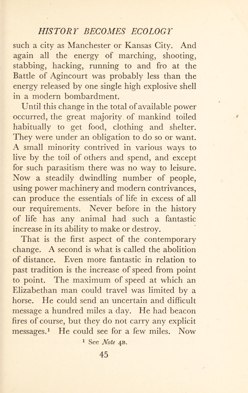 such a city as Manchester or Kansas City. And again all the energy of marching, shooting, stabbing, hacking, running to and fro at the Battle of Agincourt was probably less than the energy released by one single high explosive shell in a modern bombardment. Until this change in the total of available power occurred, the great majority of mankind toiled habitually to get food, clothing and shelter. They were under an obligation to do so or want. A small minority contrived in various ways to live by the toil of others and spend, and except for such parasitism there was no way to leisure. Now a steadily dwindling number of people, using power machinery and modern contrivances, can produce the essentials of life in excess of all our requirements. Never before in the history of life has any animal had such a fantastic increase in its ability to make or destroy. That is the first aspect of the contemporary change. A second is what is called the abolition of distance. Even more fantastic in relation to past tradition is the increase of speed from point to point. The maximum of speed at which an Elizabethan man could travel was limited by a horse. E[e could send an uncertain and difficult message a hundred miles a day. He had beacon fires of course, but they do not carry any explicit messages.1 He could see for a few miles. Now 1 See Note 4B.