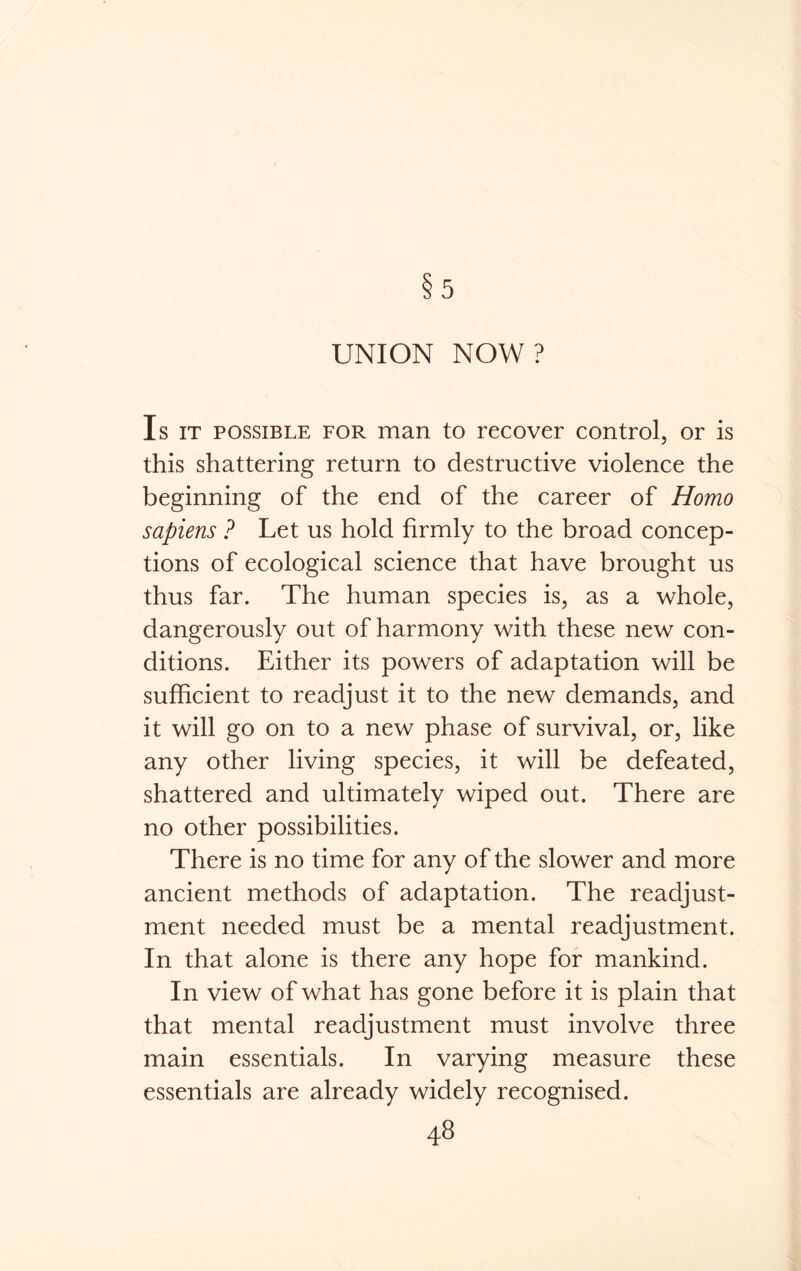 5 UNION NOW? Is it possible for man to recover control, or is this shattering return to destructive violence the beginning of the end of the career of Homo sapiens ? Let us hold firmly to the broad concep- tions of ecological science that have brought us thus far. The human species is, as a whole, dangerously out of harmony with these new con- ditions. Either its powers of adaptation will be sufficient to readjust it to the new demands, and it will go on to a new phase of survival, or, like any other living species, it will be defeated, shattered and ultimately wiped out. There are no other possibilities. There is no time for any of the slower and more ancient methods of adaptation. The readjust- ment needed must be a mental readjustment. In that alone is there any hope for mankind. In view of what has gone before it is plain that that mental readjustment must involve three main essentials. In varying measure these essentials are already widely recognised.