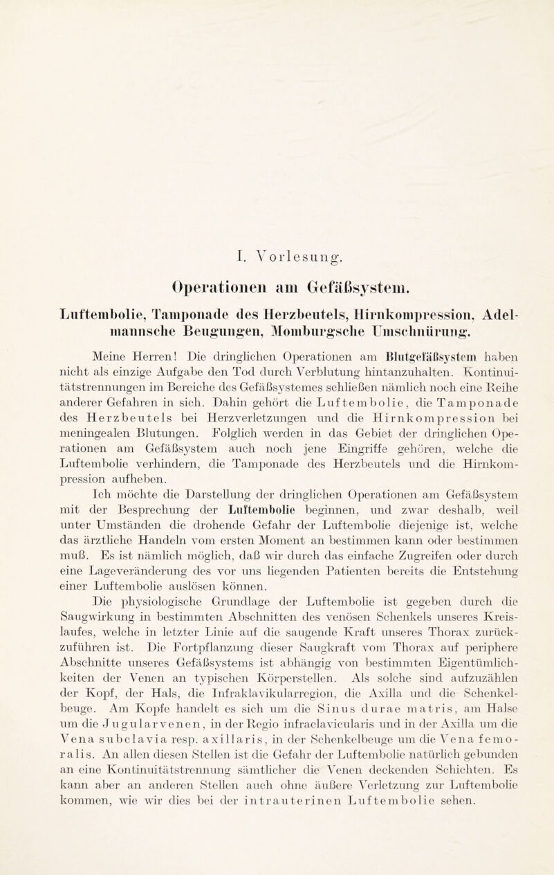 Operationen am Gefäßsystem. Luftembolie, Tamponade des Herzbeutels, Hirnkompression, Adel- mannsche Beugungen, Momburgsche Umschnürung. Meine Herren! Die dringlichen Operationen am Blutgefäßsystcm haben nicht als einzige Aufgabe den Tod durch Verblutung hintanzuhalten. Kontinui¬ tätstrennungen im Bereiche des Gefäßsystemes schließen nämlich noch eine Reihe anderer Gefahren in sich. Dahin gehört die Luftembolie, die Tamponade des Herzbeutels bei Herz Verletzungen und die Hirnkompression bei meningealen Blutungen. Folglich werden in das Gebiet der dringlichen Ope¬ rationen am Gefäßsystem auch noch jene Eingriffe gehören, welche die Luftembolie verhindern, die Tamponade des Herzbeutels und die Hirnkom¬ pression aufheben. Ich möchte die Darstellung der dringlichen Operationen am Gefäßsystem mit der Besprechung der Luftembolie beginnen, und zwar deshalb, weil unter Umständen die drohende Gefahr der Luftembolie diejenige ist, welche das ärztliche Handeln vom ersten Moment an bestimmen kann oder bestimmen muß. Es ist nämlich möglich, daß wir durch das einfache Zugreifen oder durch eine Lage Veränderung des vor uns liegenden Patienten bereits die Entstehung einer Luftembolie auslösen können. Die physiologische Grundlage der Luftembolie ist gegeben durch die Saugwirkung in bestimmten Abschnitten des venösen Schenkels unseres Kreis¬ laufes, welche in letzter Linie auf die saugende Kraft unseres Thorax zurück¬ zuführen ist. Die Fortpflanzung dieser Saugkraft vom Thorax auf periphere Abschnitte unseres Gefäßsystems ist abhängig von bestimmten Eigentümlich¬ keiten der Venen an typischen Körperstellen. Als solche sind aufzuzählen der Kopf, der Hals, die Infraklavikularregion, die Axilla und die Schenkel¬ beuge. Am Kopfe handelt es sich um die Sinus durae matris, am Halse um die Jugular venen, in der Regio infraclavicularis und in der Axilla um die Vena subclavia resp. axillaris, in der Schenkelbeuge um die Vena femo¬ ralis. An allen diesen Stellen ist die Gefahr der Luftembolie natürlich gebunden an eine Kontinuitätstrennung sämtlicher die Venen deckenden Schichten. Es kann aber an anderen Stellen auch ohne äußere Verletzung zur Luftembolie kommen, wie wir dies bei der intrauterinen Luftembolie sehen.