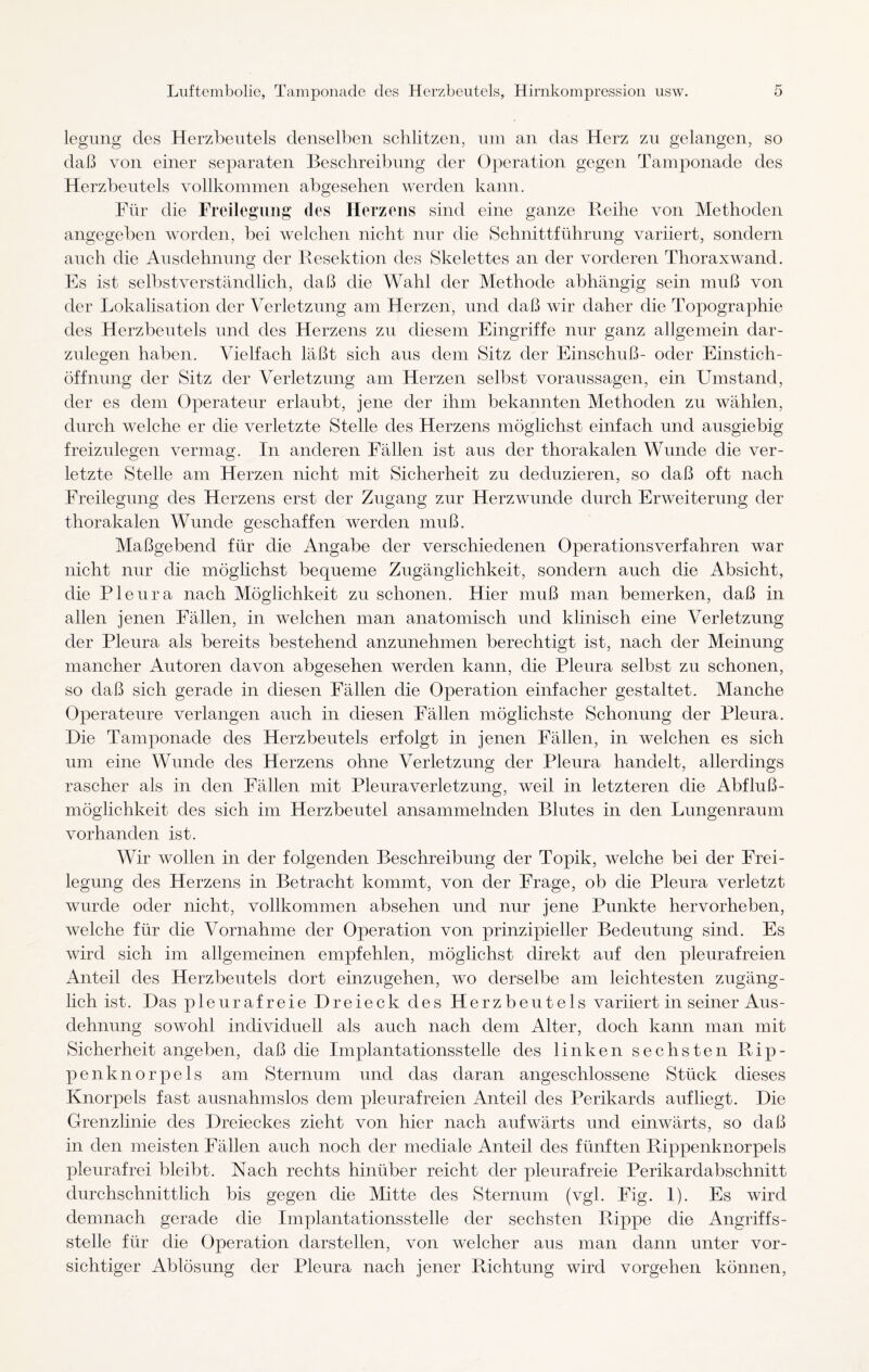 legung des Herzbeutels denselben schlitzen, um an das Herz zu gelangen, so daß von einer separaten Beschreibung der Operation gegen Tamponade des Herzbeutels vollkommen abgesehen werden kann. Für die Freilegung des Herzens sind eine ganze Reihe von Methoden angegeben worden, bei welchen nicht nur die Sehnittführung variiert, sondern auch die Ausdehnung der Resektion des Skelettes an der vorderen Thoraxwand. Es ist selbstverständlich, daß die Wahl der Methode abhängig sein muß von der Lokalisation der Verletzung am Herzen, und daß wir daher die Topographie des Herzbeutels und des Herzens zu diesem Eingriffe nur ganz allgemein dar¬ zulegen haben. Vielfach läßt sich aus dem Sitz der Einschuß- oder Einstich¬ öffnung der Sitz der Verletzung am Herzen selbst Voraussagen, ein Umstand, der es dem Operateur erlaubt, jene der ihm bekannten Methoden zu wählen, durch welche er die verletzte Stelle des Herzens möglichst einfach und ausgiebig freizulegen vermag. In anderen Fällen ist aus der thorakalen Wunde die ver¬ letzte Stelle am Herzen nicht mit Sicherheit zu deduzieren, so daß oft nach Freilegung des Herzens erst der Zugang zur Herzwunde durch Erweiterung der thorakalen Wunde geschaffen werden muß. Maßgebend für die Angabe der verschiedenen Operationsverfahren war nicht nur die möglichst bequeme Zugänglichkeit, sondern auch die Absicht, die Pleura nach Möglichkeit zn schonen. Hier muß man bemerken, daß in allen jenen Fällen, in welchen man anatomisch und klinisch eine Verletzung der Pleura als bereits bestehend anzunehmen berechtigt ist, nach der Meinung mancher Autoren davon abgesehen werden kann, die Pleura selbst zu schonen, so daß sich gerade in diesen Fällen die Operation einfacher gestaltet. Manche Operateure verlangen auch in diesen Fällen möglichste Schonung der Pleura. Hie Tamponade des Herzbeutels erfolgt in jenen Fällen, in welchen es sich um eine Wunde des Herzens ohne Verletzung der Pleura handelt, allerdings rascher als in den Fällen mit Pleuraverletzung, weil in letzteren die Abfluß- möglichkeit des sich im Herzbeutel ansammelnden Blutes in den Lungenraum vorhanden ist. Wir wollen in der folgenden Beschreibung der Topik, welche bei der Frei¬ legung des Herzens in Betracht kommt, von der Frage, ob die Pleura verletzt wurde oder nicht, vollkommen absehen und nur jene Punkte hervorheben, welche für die Vornahme der Operation von prinzipieller Bedeutung sind. Es wird sich im allgemeinen empfehlen, möglichst direkt auf den pleurafreien Anteil des Herzbeutels dort einzugehen, wo derselbe am leichtesten zugäng¬ lich ist. Das pleurafreie Dreieck des Herzbeutels variiert in seiner Aus¬ dehnung sowohl individuell als auch nach dem Alter, doch kann man mit Sicherheit angeben, daß die Implantationsstelle des linken sechsten Rip¬ penknorpels am Sternum und das daran angeschlossene Stück dieses Knorpels fast ausnahmslos dem pleurafreien Anteil des Perikards auf liegt. Die Grenzlinie des Dreieckes zieht von hier nach aufwärts und einwärts, so daß in den meisten Fällen auch noch der mediale Anteil des fünften Rippenknorpels pleurafrei bleibt. Nach rechts hinüber reicht der pleurafreie Perikardabschnitt durchschnittlich bis gegen die Mitte des Sternum (vgl. Fig. 1). Es wird demnach gerade die Implantationsstelle der sechsten Rippe die Angriffs¬ stelle für die Operation darstellen, von welcher aus man dann unter vor¬ sichtiger Ablösung der Pleura nach jener Richtung wird Vorgehen können,